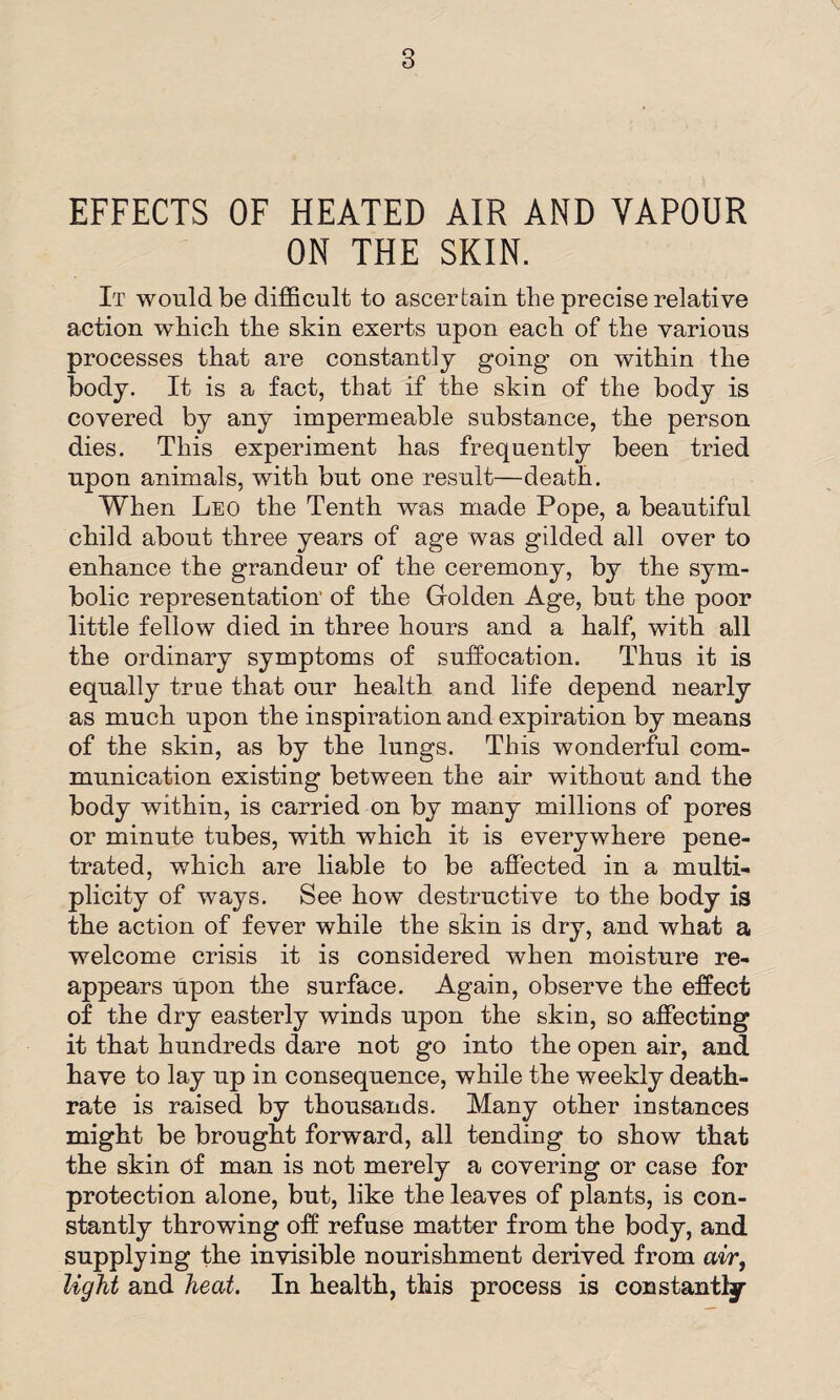 EFFECTS OF HEATED AIR AND VAPOUR ON THE SKIN. It would be difficult to ascertain the precise relative action which the skin exerts upon each of the various processes that are constantly going on within the body. It is a fact, that if the skin of the body is covered by any impermeable substance, the person dies. This experiment has frequently been tried upon animals, with but one result—death. When Leo the Tenth was made Pope, a beautiful child about three years of age was gilded all over to enhance the grandeur of the ceremony, by the sym¬ bolic representation' of the Golden Age, but the poor little fellow died in three hours and a half, with all the ordinary symptoms of suffocation. Thus it is equally true that our health and life depend nearly as much upon the inspiration and expiration by means of the skin, as by the lungs. This wonderful com¬ munication existing between the air without and the body within, is carried on by many millions of pores or minute tubes, with which it is everywhere pene¬ trated, which are liable to be affected in a multi¬ plicity of ways. See how destructive to the body is the action of fever while the skin is dry, and what a welcome crisis it is considered when moisture re¬ appears upon the surface. Again, observe the effect of the dry easterly winds upon the skin, so affecting it that hundreds dare not go into the open air, and have to lay up in consequence, while the weekly death- rate is raised by thousands. Many other instances might be brought forward, all tending to show that the skin of man is not merely a covering or case for protection alone, but, like the leaves of plants, is con¬ stantly throwing off refuse matter from the body, and supplying the invisible nourishment derived from air, light and heat. In health, this process is constantly