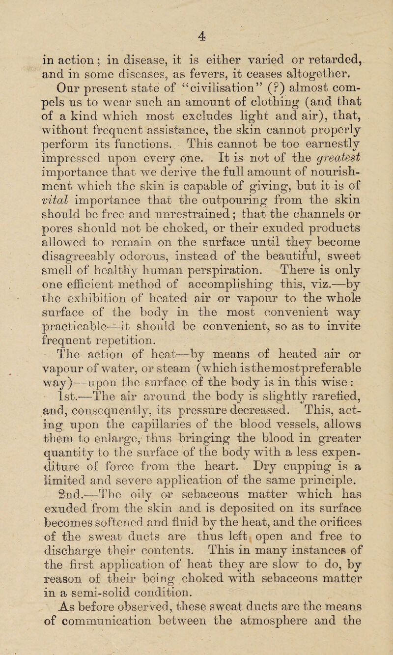 in action; in disease, it is either varied or retarded, and in some diseases, as fevers, it ceases altogether. Our present state of “civilisation” (P) almost com¬ pels ns to wear such an amount of clothing (and that of a kind which most excludes light and air), that, without frequent assistance, the skin cannot properly perform its functions. This cannot be too earnestly impressed upon every one. It is not of the greatest importance that we derive the full amount of nourish¬ ment which the skin is capable of giving, but it is of vital importance that the outpouring from the skin should be free and unrestrained; that the channels or pores should not be choked, or their exuded products allowed to remain on the surface until they become disagreeably odorous, instead of the beautiful, sweet smell of healthy human perspiration. There is only one efficient method of accomplishing this, viz.—by the exhibition of heated air or vapour to the whole surface of the body in the most convenient way practicable—it should be convenient, so as to invite frequent repetition. The action of heat—by means of heated air or vapour of water, or steam (which is the most preferable way)—upon the surface of the body is in this wise: 1st.—The air around the body is slightly rarefied, and, consequently, its pressure decreased. This, act¬ ing upon the capillaries of the blood vessels, allows them to enlarge,-thus bringing the blood in greater quantity to the surface of the body with a less expen¬ diture of force from the heart. Dry cupping is a limited and severe application of the same principle. 2nd.—The oily or sebaceous matter which has exuded from the skin and is deposited on its surface becomes softened and fluid by the heat, and the orifices of the sweat ducts are thus left open and free to discharge their contents. This in many instances of the first, application of heat they are slow to do, by reason of their being choked with sebaceous matter in a semi-solid condition. As before observed, these sweat ducts are the means of communication between the atmosphere and the