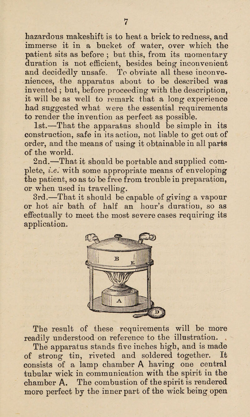 1 hazardous makeshift is to heat a brick to redness, and immerse it in a bucket of water, over which the patient sits as before ; but this, from its momentary duration is not efficient, besides being inconvenient and decidedly unsafe. To obviate all these inconve¬ niences, the apparatus about to be described was invented ; but, before proceeding with the description, it will be as well to remark that a long experience had suggested what were the essential requirements to render the invention as perfect as possible. 1st.—That the apparatus should be simple in its construction, safe in its action, not liable to get out of order, and the means of using it obtainable in all parts of the world. 2nd.—That it should be portable and supplied com¬ plete, i.e.' with some appropriate means of enveloping the patient, so as to be free from trouble in preparation, or when used in travelling. 3rd.—That it should be capable of giving a vapour or hot air bath of half an hour’s duration, so as effectually to meet the most severe cases requiring its application. The result of these requirements will be more readily understood on reference to the illustration. . The apparatus stands five inches high, and is made of strong tin, riveted and soldered together. It consists of a lamp chamber A having one central tubular wick in communication with the spirit in the chamber A. The combustion of the spirit is rendered more perfect by the inner part of the wick being open