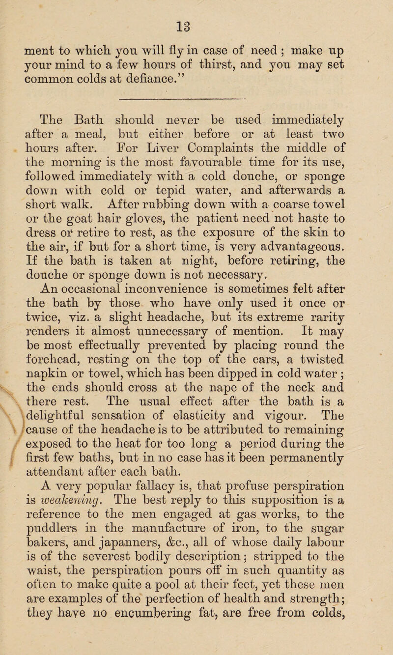 ment to which you will fly in case of need ; make up your mind to a few hours of thirst, and you may set common colds at defiance.” The Bath should never be used immediately after a meal, but either before or at least two hours after. For Liver Complaints the middle of the morning is the most favourable time for its use, followed immediately with a cold douche, or sponge dowm with cold or tepid wrater, and afterwards a short walk. After rubbing down with a coarse towel or the goat hair gloves, the patient need not haste to dress or retire to rest, as the exposure of the skin to the air, if but for a short time, is very advantageous. If the bath is taken at night, before retiring, the douche or sponge down is not necessary. An occasional inconvenience is sometimes felt after the bath by those who have only used it once or twice, viz. a slight headache, but its extreme rarity renders it almost unnecessary of mention. It may be most effectually prevented by placing round the forehead, resting on the top of the ears, a twisted napkin or towel, which has been dipped in cold water ; the ends should cross at the nape of the neck and there rest. The usual effect after the bath is a delightful sensation of elasticity and vigour. The cause of the headache is to be attributed to remaining exposed to the heat for too long a period during the first few baths, but in no case has it been permanently attendant after each bath. A very popular fallacy is, that profuse perspiration is weakening. The best reply to this supposition is a reference to the men engaged at gas works, to the puddlers in the manufacture of iron, to the sugar bakers, and japanners, &c., all of whose daily labour is of the severest bodily description; stripped to the waist, the perspiration pours off in such quantity as often to make quite a pool at their feet, yet these men are examples of the perfection of health and strength; they have no encumbering fat, are free from colds,