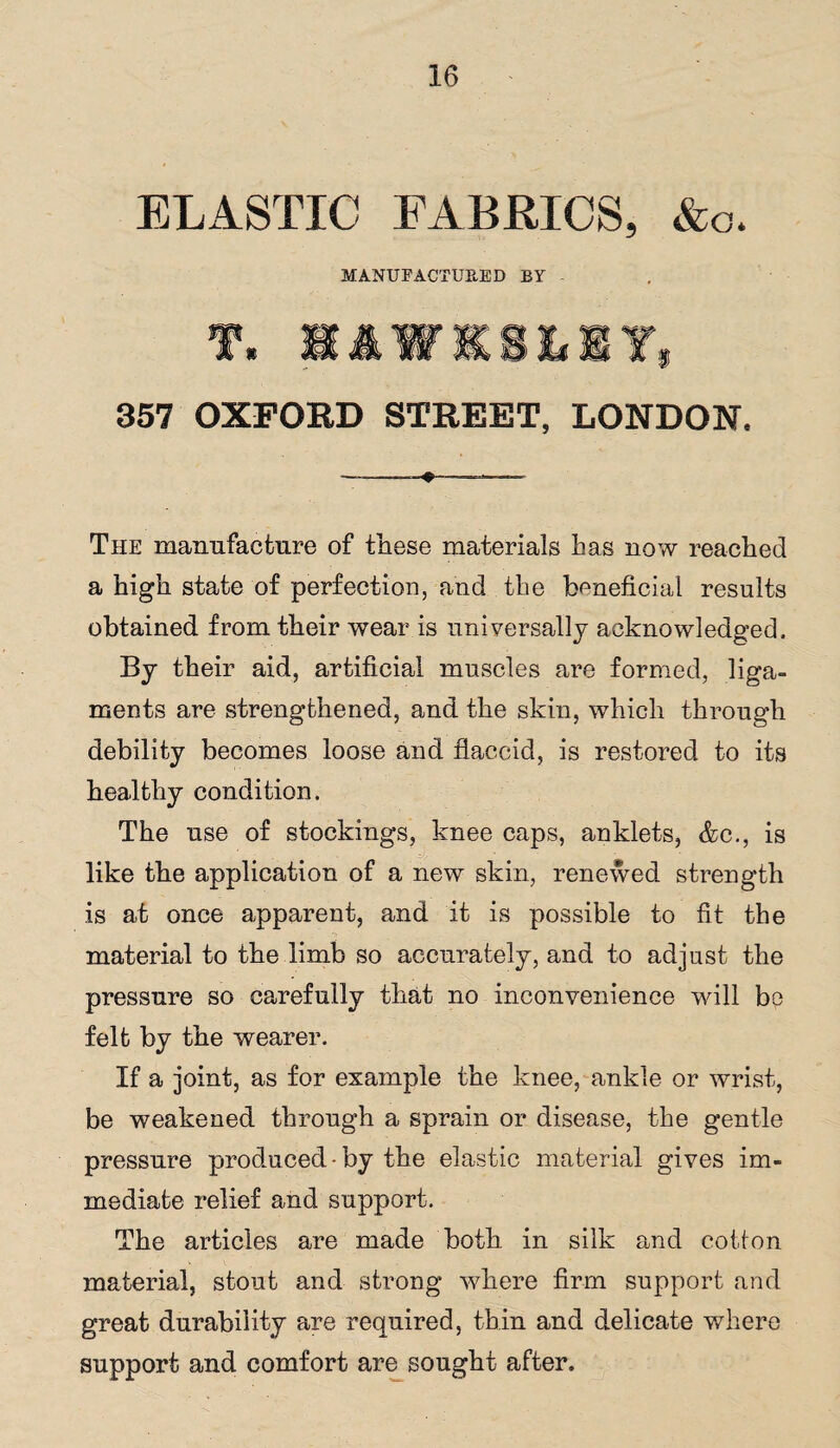 ELASTIC FABRICS, &o. MANUFACTURED BY - 357 OXFORD STREET, LONDON, -»■ ,— The manufacture of these materials has now reached a high state of perfection, and the beneficial results obtained from their wear is universally acknowledged. By their aid, artificial muscles are formed, liga¬ ments are strengthened, and the skin, which through debility becomes loose and flaccid, is restored to its healthy condition. The use of stockings, knee caps, anklets, &c., is like the application of a new skin, renewed strength is at once apparent, and it is possible to fit the material to the limb so accurately, and to adjust the pressure so carefully that no inconvenience will be felt by the wearer. If a joint, as for example the knee, ankle or wrist, be weakened through a sprain or disease, the gentle pressure produced-by the elastic material gives im¬ mediate relief and support. The articles are made both, in silk and cotton material, stout and strong where firm support and great durability are required, thin and delicate where support and comfort are sought after.