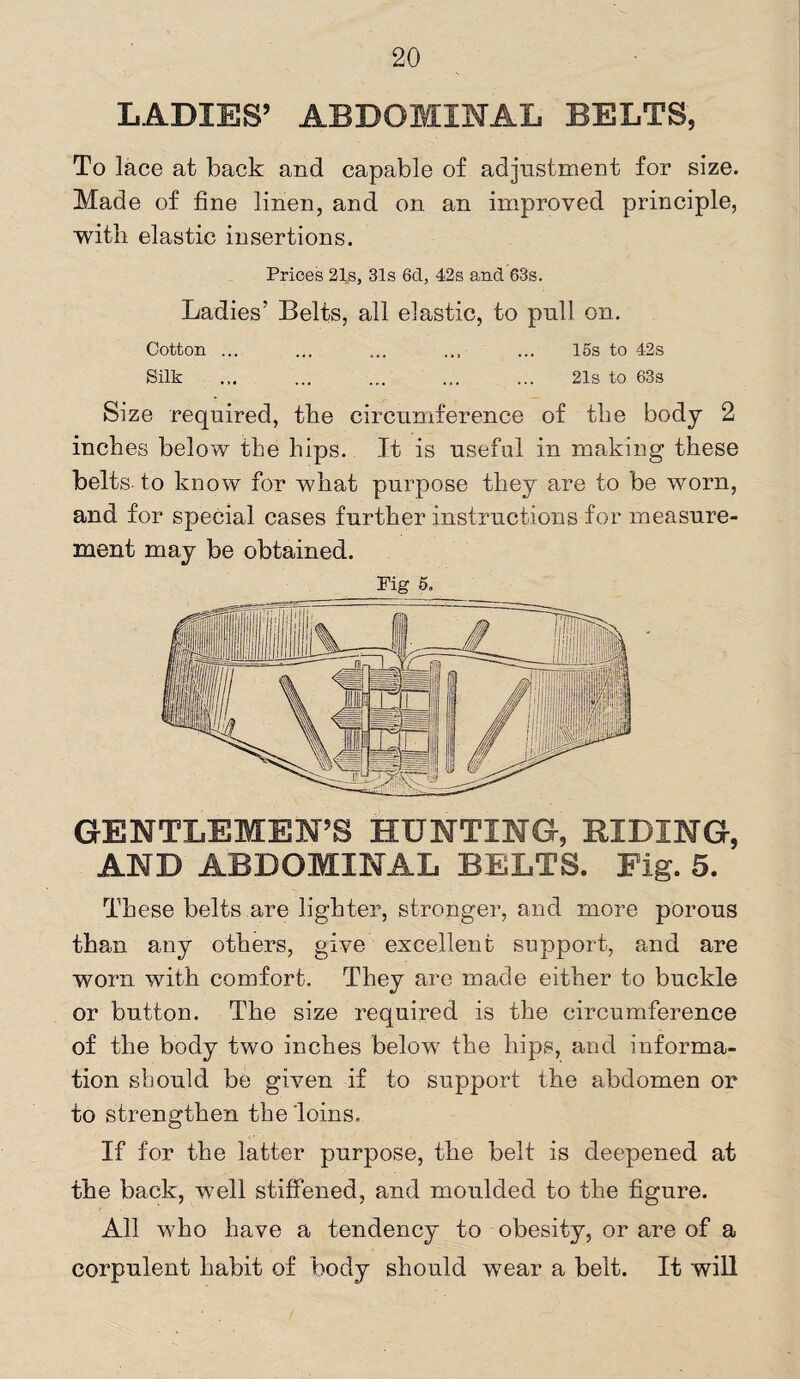 LADIES’ ABDOMINAL BELTS, To lace at back and capable of adjustment for size. Made of fine linen, and on an improved principle, with elastic insertions. Prices 21s, 31s 6cl, 42s and 63s. Ladies’ Belts, all elastic, to pull on. Cotton ... ... ... ... ... 15s to 42s Silk ... ... ... ... ... 21s to 63s Size required, the circumference of the body 2 inches below the hips. It is useful in making these belts- to know for what purpose they are to be worn, and for special cases further instructions for measure¬ ment may be obtained. Fig 5. GENTLEMEN’S HUNTING, BIDING, AND ABDOMINAL BELTS. Eig. 5. These belts are lighter, stronger, and more porous than any others, give excellent support, and are worn with comfort. They are made either to buckle or button. The size required is the circumference of the body two inches bekw the hips, and informa¬ tion should be given if to support the abdomen or to strengthen the'loins. If for the latter purpose, the belt is deepened at the back, well stiffened, and moulded to the figure. All who have a tendency to obesity, or are of a corpulent habit of body should wear a belt. It will