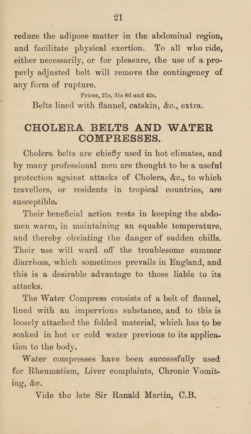reduce the adipose matter in the abdominal region, and facilitate physical exertion. To all who ride, either necessarily, or for pleasure, the use of a pro¬ perly adjusted belt will remove the contingency of any form of rupture. Prices, 21s, 31s 6cl and 42s. Belts lined with flannel, catskin, &c., extra. CHOLERA BELTS AND WATER COMPRESSES. Cholera belts are chiefly used in hot climates, and by many professional men are thought to be a useful protection against attacks of Cholera, &c., to which travellers, or residents in tropical countries, are susceptible* Their beneficial action rests in keeping the abdo¬ men warm, in maintaining an equable temperature, and thereby obviating the danger of sudden chills. Their use will ward off the troublesome summer diarrhoea, which sometimes prevails in England, and this is a desirable advantage to those liable to its attacks. The Water Compress consists of a belt of flannel, lined with an impervious substance, and to this is loosely attached the folded material, which has to be soaked in hot or cold water previous to its applica¬ tion to the body. Water compresses have been successfully used for Rheumatism, Liver complaints, Chronic Vomit¬ ing, &c. Vide the late Sir Ranald Martin, C.B.