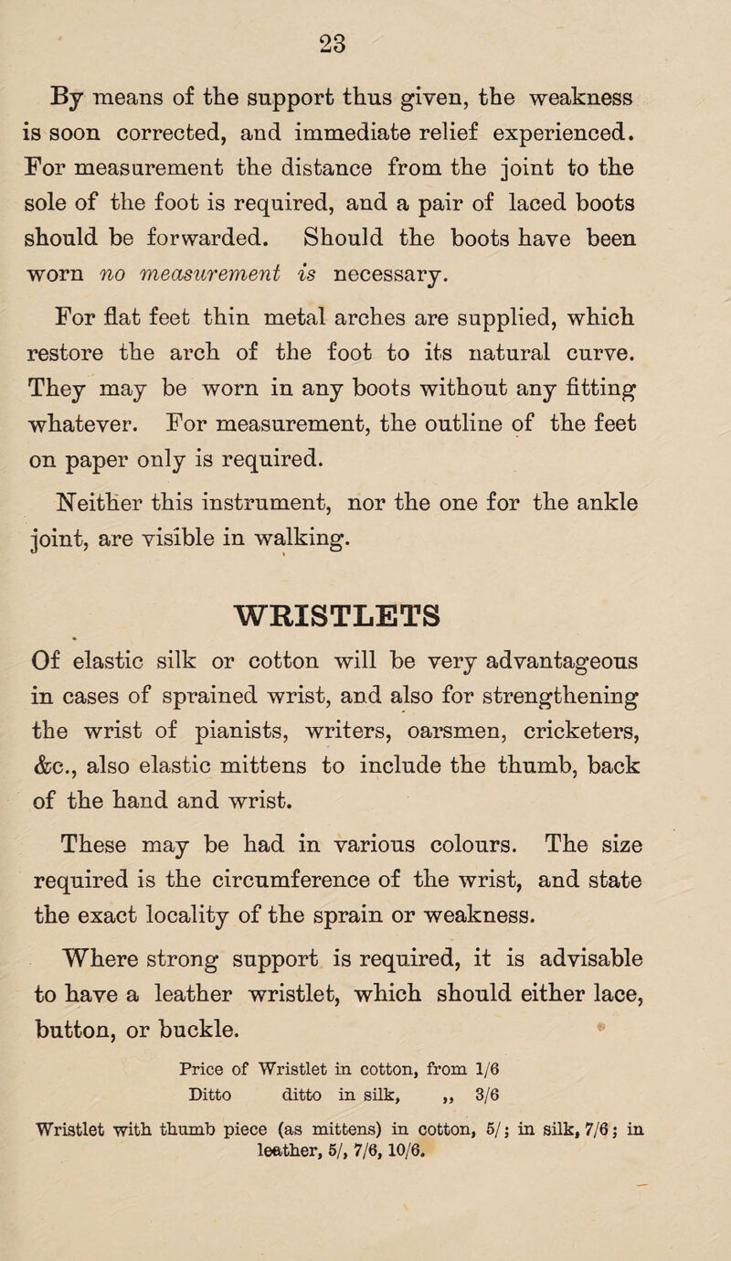 By means of the support thus given, the weakness is soon corrected, and immediate relief experienced. For measurement the distance from the joint to the sole of the foot is required, and a pair of laced boots should be forwarded. Should the boots have been worn no measurement is necessary. For flat feet thin metal arches are supplied, which restore the arch of the foot to its natural curve. They may be worn in any boots without any fitting whatever. For measurement, the outline of the feet on paper only is required. Neither this instrument, nor the one for the ankle joint, are visible in walking. WRISTLETS Of elastic silk or cotton will be very advantageous in cases of sprained wrist, and also for strengthening the wrist of pianists, writers, oarsmen, cricketers, &c., also elastic mittens to include the thumb, back of the hand and wrist. These may be had in various colours. The size required is the circumference of the wrist, and state the exact locality of the sprain or weakness. Where strong support is required, it is advisable to have a leather wristlet, which should either lace, button, or buckle. Price of Wristlet in cotton, from 1/6 Ditto ditto in silk, ,, 3/6 Wristlet with thumb piece (as mittens) in cotton, 5/; in silk, 7/6; in leather, 5/, 7/6,10/6.