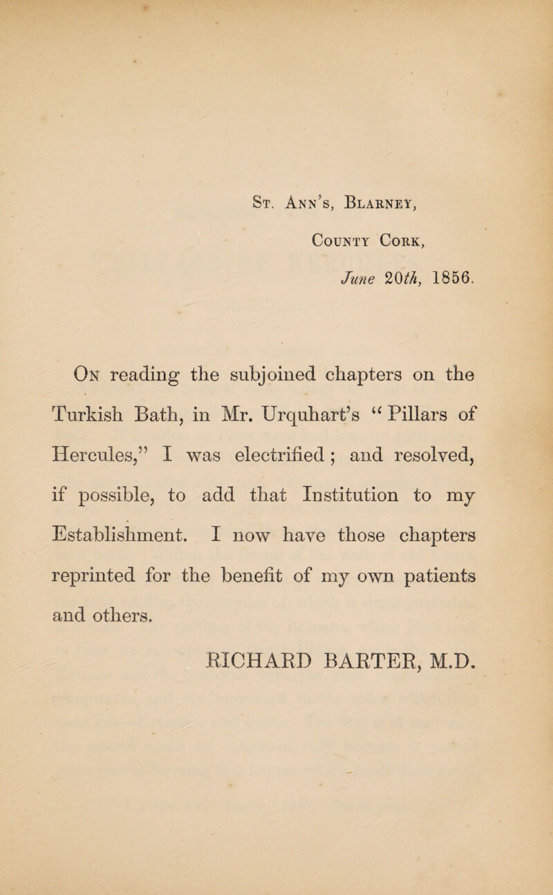 St. Ann's, Blarney, County Cork, June 20th, 1856. On reading the subjoined chapters on the Turkish Bath, in Mr. Urquhart’s u Pillars of Hercules/5 I was electrified; and resolved, if possible, to add that Institution to my Establishment. I now have those chapters reprinted for the benefit of my own patients and others. RICHARD BARTER, M.D.