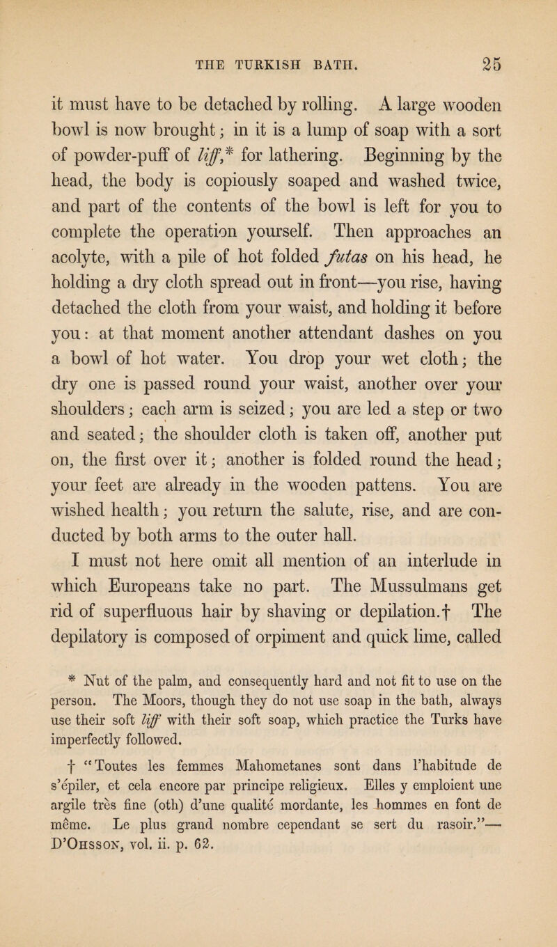 it must have to be detached by rolling. A large wooden bowl is now brought; in it is a lump of soap with a sort of powder-puff of liff* for lathering. Beginning by the head, the body is copiously soaped and washed twice, and part of the contents of the bowl is left for you to complete the operation yourself. Then approaches an acolyte, with a pile of hot folded futas on his head, he holding a dry cloth spread out in front—you rise, having detached the cloth from your waist, and holding it before you: at that moment another attendant dashes on you a bowl of hot water. You drop your wet cloth; the dry one is passed round your waist, another over your shoulders; each arm is seized; you are led a step or two and seated; the shoulder cloth is taken off, another put on, the first over it; another is folded round the head; your feet are already in the wooden pattens. You are wished health; you return the salute, rise, and are con¬ ducted by both arms to the outer hall. I must not here omit all mention of an interlude in which Europeans take no part. The Mussulmans get rid of superfluous hair by shaving or depilation.f The depilatory is composed of orpiment and quick lime, called * Nut of the palm, and consequently hard and not fit to use on the person. The Moors, though they do not use soap in the bath, always use their soft liff with their soft soap, which practice the Turks have imperfectly followed. f “Toutes les femmes Mahometanes sont dans l’habitude de s’epiler, et cela encore par principe religieux. Elies y emploient une argile tres fine (oth) d’une qualite mordante, les homines en font de meme. Le plus grand nombre cependant se sert du rasoir.”— D’Ohsson, vol. ii. p. 62.