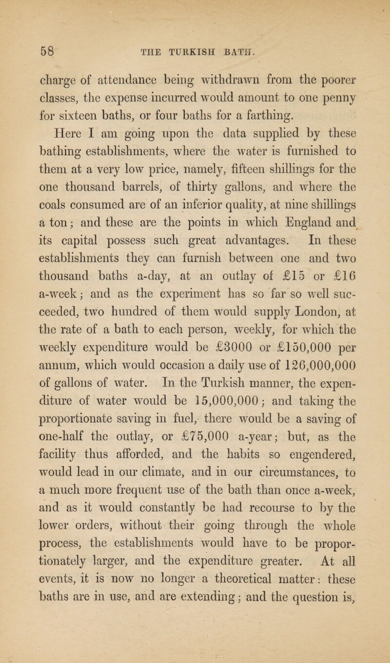 charge of attendance being withdrawn from the poorer classes, the expense incurred would amount to one penny for sixteen baths, or four baths for a farthing. Here I am going upon the data supplied by these bathing establishments, where the water is furnished to them at a very low price, namely, fifteen shillings for the one thousand barrels, of thirty gallons, and where the coals consumed are of an inferior quality, at nine shillings a ton; and these are the points in which England and its capital possess such great advantages. In these establishments they can furnish between one and two thousand baths a-day, at an outlay of £15 or £16 a-week • and as the experiment has so far so well sue* ceeded, two hundred of them would supply London, at the rate of a bath to each person, weekly, for which the weekly expenditure would be £8000 or £150,000 per annum, which would occasion a daily use of 126,000,000 of gallons of water. In the Turkish manner, the expen¬ diture of water would be 15,000,000; and taking the proportionate saving in fuel, there would be a saving of one-half the outlay, or £75,000 a-year; but, as the facility thus afforded, and the habits so engendered, would lead in our climate, and in our circumstances, to a much more frequent use of the bath than once a-week, and as it would constantly be had recourse to by the lower orders, without their going through the whole process, the establishments would have to be propor¬ tionately larger, and the expenditure greater. At all events, it is now no longer a theoretical matter: these baths are in use, and are extending; and the question is,