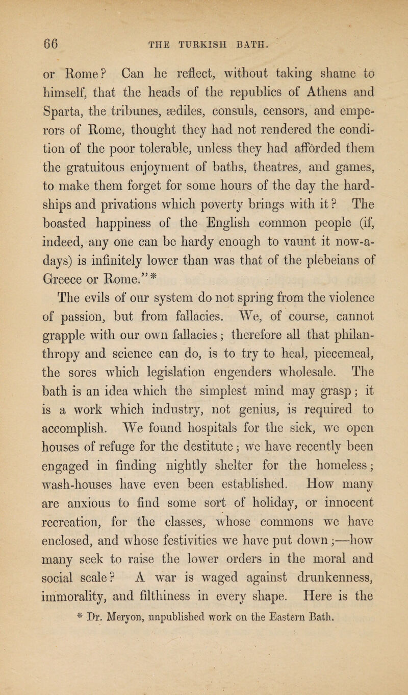 or Rome? Can lie reflect, without taking shame to himself, that the heads of the republics of Athens and Sparta, the tribunes, sediles, consuls, censors, and empe¬ rors of Rome, thought they had not rendered the condi¬ tion of the poor tolerable, unless they had afforded them the gratuitous enjoyment of baths, theatres, and games, to make them forget for some hours of the day the hard¬ ships and privations which poverty brings with it ? The boasted happiness of the English common people (if, indeed, any one can be hardy enough to vaunt it nowa¬ days) is infinitely lower than was that of the plebeians of Greece or Rome?5 * The evils of our system do not spring from the violence of passion, but from fallacies. We, of course, cannot grapple with our own fallacies; therefore all that philan¬ thropy and science can do, is to try to heal, piecemeal, the sores which legislation engenders wholesale. The bath is an idea which the simplest mind may grasp; it is a work which industry, not genius, is required to accomplish. We found hospitals for the sick, we open houses of refuge for the destitute 3 we have recently been engaged in finding nightly shelter for the homeless; wash-houses have even been established. How many are anxious to find some sort of holiday, or innocent recreation, for the classes, wfiose commons we have enclosed, and whose festivities we have put down;—how many seek to raise the lower orders in the moral and social scale? A war is waged against drunkenness, immorality, and filthiness in every shape. Here is the * Pr. Meryon, unpublished work on the Eastern Bath.