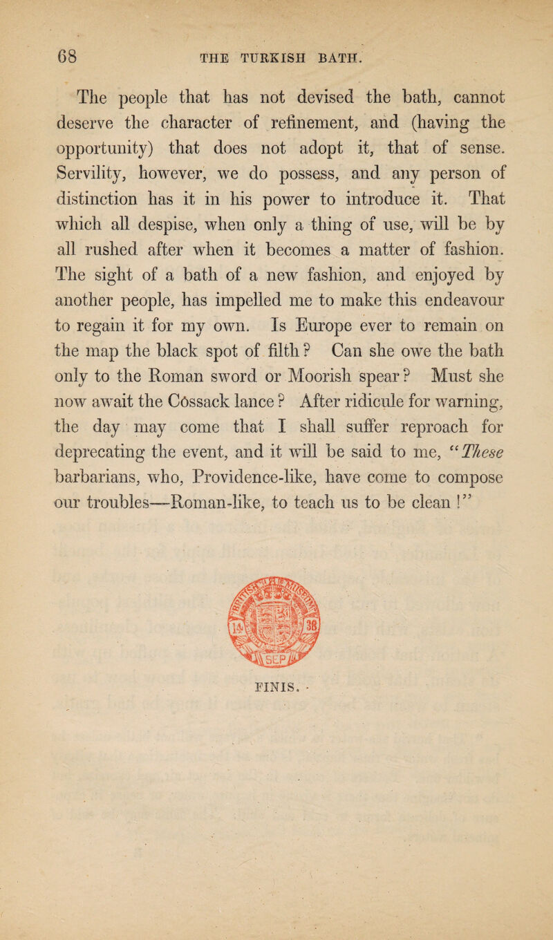 The people that has not devised the bath, cannot deserve the character of refinement, and (having the opportunity) that does not adopt it, that of sense. Servility, however, we do possess, and any person of distinction has it in his power to introduce it. That which all despise, when only a thing of use, will be by all rushed after when it becomes a matter of fashion. The sight of a bath of a new fashion, and enjoyed by another people, has impelled me to make this endeavour to regain it for my own. Is Europe ever to remain on the map the black spot of filth P Can she owe the bath only to the Roman sword or Moorish spear? Must she now await the Cossack lance ? After ridicule for warning, the day may come that I shall suffer reproach for deprecating the event, and it will be said to me, “These barbarians, who, Providence-like, have come to compose our troubles—Roman-like, to teach us to be clean !” FINIS. •