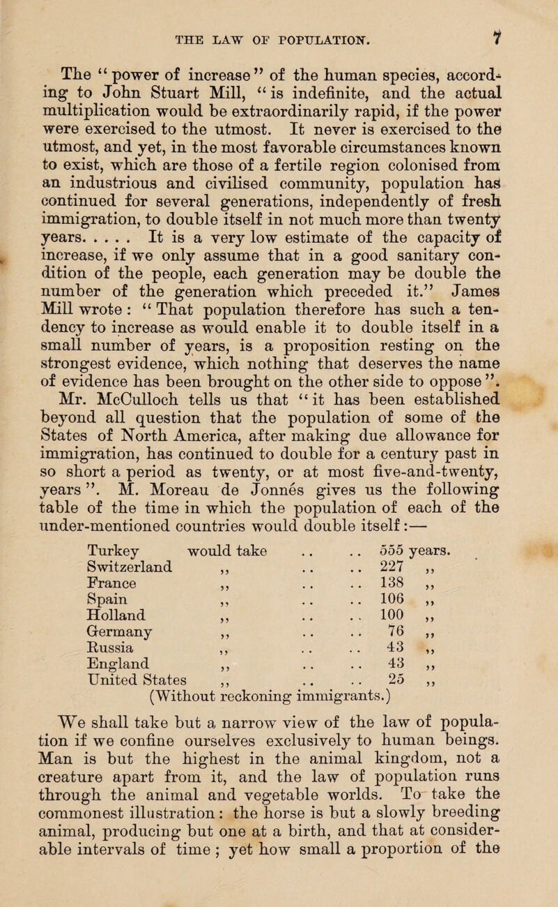 1 The “ power of increase” of the human species, accord¬ ing to John Stuart Mill, “is indefinite, and the actual multiplication would be extraordinarily rapid, if the power were exercised to the utmost. It never is exercised to the utmost, and yet, in the most favorable circumstances known to exist, which are those of a fertile region colonised from an industrious and civilised community, population has continued for several generations, independently of fresh immigration, to double itself in not much more than twenty years. It is a very low estimate of the capacity of increase, if we only assume that in a good sanitary con¬ dition of the people, each generation may be double the number of the generation which preceded it.” James Mill wrote : “ That population therefore has such a ten¬ dency to increase as would enable it to double itself in a small number of years, is a proposition resting on the strongest evidence, which nothing that deserves the name of evidence has been brought on the other side to oppose ”. Mr. McCulloch tells us that “it has been established beyond all question that the population of some of the States of North America, after making due allowance for immigration, has continued to double for a century past in so short a period as twenty, or at most five-and-twenty, years ”. M. Moreau de Jonnes gives us the following table of the time in which the population of each of the under-mentioned countries would double itself :— Turkey would take 555 years. Switzerland 55 .. 227 5 5 France 5 5 .. 138 5 5 Spain 5 5 .. 106 55 Holland 5 5 . , 100 5 5 Germany 55 76 55 Russia 5 5 43 5 5 England 5 5 43 5 5 United States 5 5 25 5 5 (Without reckoning immigrants.) We shall take but a narrow view of the law of popula¬ tion if we confine ourselves exclusively to human beings. Man is but the highest in the animal kingdom, not a creature apart from it, and the law of population runs through the animal and vegetable worlds. To take the commonest illustration: the horse is but a slowly breeding animal, producing but one at a birth, and that at consider¬ able intervals of time ; yet how small a proportion of the