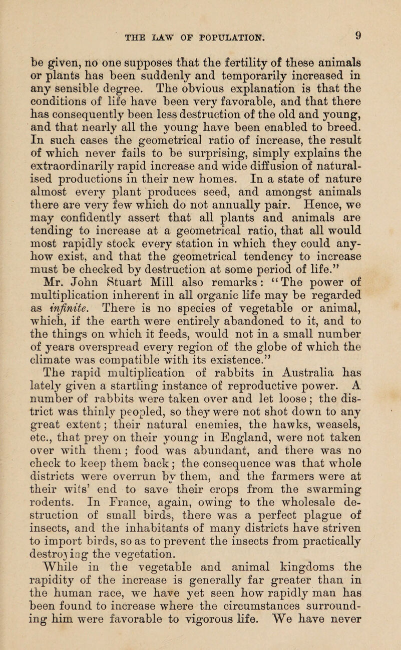 be given, no one supposes that the fertility of these animals or plants has been suddenly and temporarily increased in any sensible degree. The obvious explanation is that the conditions of life have been very favorable, and that there has consequently been less destruction of the old and young, and that nearly all the young have been enabled to breed. In such cases the geometrical ratio of increase, the result of which never fails to be surprising, simply explains the extraordinarily rapid increase and wide diffusion of natural¬ ised productions in their new homes. In a state of nature almost every plant produces seed, and amongst animals there are very few which do not annually pair. Hence, we may confidently assert that all plants and animals are tending to increase at a geometrical ratio, that all would most rapidly stock every station in which they could any¬ how exist, and that the geometrical tendency to increase must be checked by destruction at some period of life.” Mr. John Stuart Mill also remarks: “The power of multiplication inherent in all organic life may be regarded as infinite. There is no species of vegetable or animal, which, if the earth were entirely abandoned to it, and to the things on which it feeds, would not in a small number of years overspread every region of the globe of which the climate was compatible with its existence.” The rapid multiplication of rabbits in Australia has lately given a startling instance of reproductive power. A number of rabbits were taken over and let loose; the dis¬ trict was thinly peopled, so they were not shot down to any great extent; their natural enemies, the hawks, weasels, etc., that prey on their young in England, were not taken over with them ; food was abundant, and there was no check to keep them back; the consequence was that whole districts were overrun bv them, and the farmers were at their wits’ end to save their crops from the swarming rodents. In France, again, owing to the wholesale de¬ struction of small birds, there was a perfect plague of insects, and the inhabitants of many districts have striven to import birds, so as to prevent the insects from practically destroying the vegetation. While in the vegetable and animal kingdoms the rapidity of the increase is generally far greater than in the human race, we have yet seen how rapidly man has been found to increase where the circumstances surround¬ ing him were favorable to vigorous life. We have never