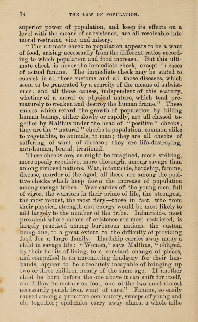 superior power of population, and keep its effects on a level with the means of subsistence, are all resolvable into moral restraint, vice, and misery. “ The ultimate check to population appears to be a want of food, arising necessarily from the different ratios accord¬ ing to which population and food increase. But this ulti¬ mate check is never the immediate check, except in cases of actual famine. The immediate check may be stated to consist in all those customs and all those diseases, which seem to be generated by a scarcity of the means of subsist¬ ence ; and all those causes, independent of this scarcity, whether of a moral or physical nature, which tend pre¬ maturely to weaken and destroy the human frame.” These causes which retard the growth of population by killing human beings, either slowly or rapidly, are all classed to¬ gether by Malthus under the head of “ positive ” checks ; they are the “ natural ” checks to population, common alike to vegetables, to animals, to man; they are all checks of suffering, of want, of disease ; they are life-destroying, anti-human, brutal, irrational. These checks are, as might be imagined, more striking, more openly repulsive, more thorough, among savage than among civilised nations. War, infanticide, hardship, famine, disease, murder of the aged, all these are among the posi¬ tive checks which keep down the increase of population among savage tribes. War carries off the young men, full of vigor, the warriors in their prime of life, the strongest, the most robust, the most fiery-—those in fact, who from their physical strength and energy would be most likely to add largely to the number of the tribe. Infanticide, most prevalent where means of existence are most restricted, is largely practised among barbarous nations, the custom being due, to a great extent, to the difficulty of providing food for a large family-. Hardship carries away many a child in savage life : “ Women,” says Malthus, “ obliged, by their habits of living, to a constant change of places, and compelled to an unremitting drudgery for their hus¬ bands, appear to be absolutely incapable of bringing up two or three children nearly of the same age. If another child be born before the one above it can shift for itself, and follow its mother on foot, one of the two must almost necessarily perish from want of care.” Famine, so easily caused among a primitive community, sweeps off young and old together; epidemics carry away almost a whole tribe
