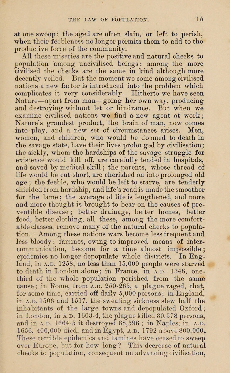 at one swoop; the aged are often slain, or left to perish., when their feebleness no longer permits them to add to the productive force of the community. All these miseries are the positive and natural checks to population among uncivilised beings; among the more civilised the checks are the same in kind although more decently veiled. But the moment we come among civilised nations anew factor is introduced into the problem which complicates it very considerably. Hitherto we have seen Nature—apart from man—going her own way, producing and destroying without let or hindrance. But when we examine civilised nations we find a new agent at work; Nature’s grandest product, the brain of man, now comes into play, and a new set of circumstances arises. Men, women, and children, who would be docmed to death in the savage state, have their lives proloi gcd by civilisation; the sickly, whom the hardships of the savage struggle for existence would kill off, are carefully tended in hospitals, and saved by medical skill; the parents, whose thread of life would be cut short, are cherished on into prolonged old age ; the feeble, who would be left to starve, are tenderly shielded from hardship, and life’s road is made the smoother for the lame; the average of life is lengthened, and more and more thought is brought to bear on the causes of pre- ventible disease ; better drainage, better homes, better food, better clothing, all these, among the more comfort¬ able classes, remove many of the natural checks to popula¬ tion. Among these nations wars become less frequent and less bloody: famines, owing to improved means of inter¬ communication, become for a time almost impossible; epidemics no longer depopulate whole districts. In Eng¬ land, in a.d. 1258, no less than 15,000 people were starved to death in London alone; in France, in ad. 1348, one- third of the whole population perished from the same cause; in Home, from a.d. 250-265, a plague raged, that, for some time, carried off daily 5,000 persons; in England, in a.d. 1506 and 1517, the sweating sickness slew half the inhabitants of the large towns and depopulated Oxford; in London, in a d. 1603-4, the plague killed 30,578 persons, and in a d. 1664-5 it destroyed 68,596 ; in Naples; in a.d. 1656, 400,000 died, and in Egypt, a.d. 1792 above 800,000. These terrible epidemics and famines have ceased to sweep over Europe, but for how long? This decrease of natural checks to population, consequent on advancing civilisation,
