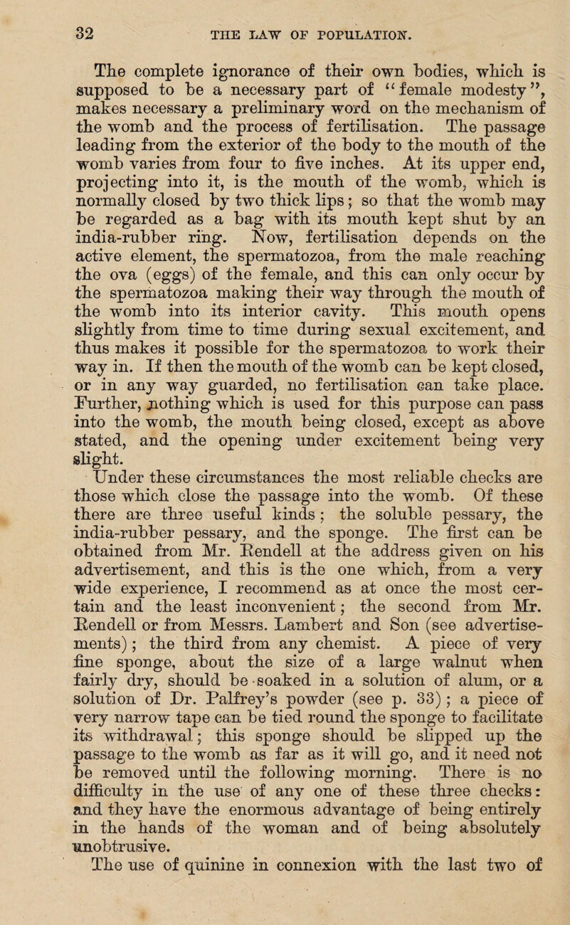 The complete ignorance of their own bodies, which is supposed to be a necessary part of “ female modesty ”, makes necessary a preliminary word on the mechanism of the womb and the process of fertilisation. The passage leading from the exterior of the body to the mouth of the womb varies from four to five inches. At its upper end, projecting into it, is the mouth of the womb, which is normally closed by two thick lips; so that the womb may be regarded as a bag with its mouth kept shut by an india-rubber ring. Now, fertilisation depends on the active element, the spermatozoa, from the male reaching the ova (eggs) of the female, and this can only occur by the spermatozoa making their way through the mouth of the womb into its interior cavity. This mouth opens slightly from time to time during sexual excitement, and thus makes it possible for the spermatozoa to work their way in. If then the mouth of the womb can be kept closed, or in any way guarded, no fertilisation can take place. Further, nothing which is used for this purpose can pass into the womb, the mouth being closed, except as above stated, and the opening under excitement being very slight. Under these circumstances the most reliable checks are those which close the passage into the womb. Of these there are three useful kinds; the soluble pessary, the india-rubber pessary, and the sponge. The first can be obtained from Mr. Bendell at the address given on his advertisement, and this is the one which, from a very wide experience, I recommend as at once the most cer¬ tain and the least inconvenient; the second from Mr. Bendell or from Messrs. Lambert and Son (see advertise¬ ments) ; the third from any chemist. A piece of very fine sponge, about the size of a large walnut when fairly dry, should be soaked in a solution of alum, or a solution of Ur. Palfrey’s powder (see p. 33); a piece of very narrow tape can be tied round the sponge to facilitate its withdrawal.; this sponge should be slipped up the passage to the womb as far as it will go, and it need not be removed until the following morning. There is no difficulty in the use of any one of these three checks: and they have the enormous advantage of being entirely in the hands of the woman and of being absolutely unobtrusive. The use of quinine in connexion with the last two of