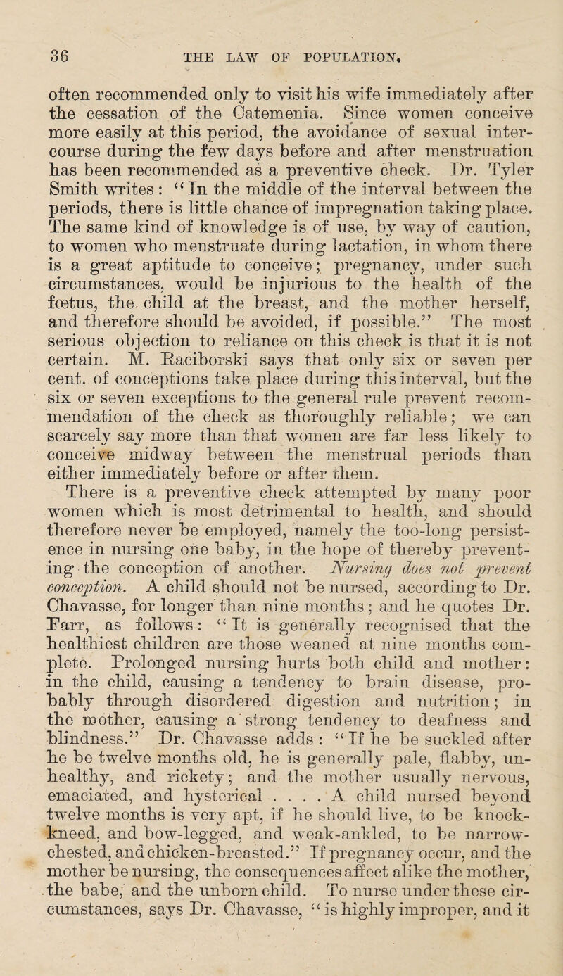 often recommended only to visit his wife immediately after the cessation of the Catemenia. Since women conceive more easily at this period, the avoidance of sexual inter¬ course during the few days before and after menstruation has been recommended as a preventive check. Dr. Tyler Smith writes : “ In the middle of the interval between the periods, there is little chance of impregnation taking place. The same kind of knowledge is of use, by way of caution, to women who menstruate during lactation, in whom there is a great aptitude to conceive; pregnancy, under such circumstances, would be injurious to the health of the foetus, the. child at the breast, and the mother herself, and therefore should be avoided, if possible.3’ The most serious objection to reliance on this check is that it is not certain. M. Kaciborski says that only six or seven per cent, of conceptions take place during this interval, but the six or seven exceptions to the general rule prevent recom¬ mendation of the check as thoroughly reliable; we can scarcely say more than that women are far less likely to conceive midway between the menstrual periods than either immediately before or after them. There is a preventive check attempted by many poor women which is most detrimental to health, and should therefore never be employed, namely the too-long persist¬ ence in nursing one baby, in the hope of thereby prevent¬ ing the conception of another. Nursing does not prevent conception. A child should not be nursed, according to Dr. Chavasse, for longer than nine months ; and he quotes Dr. Farr, as follows: “It is generally recognised that the healthiest children are those weaned at nine months com¬ plete. Prolonged nursing hurts both child and mother: in the child, causing a tendency to brain disease, pro¬ bably through disordered digestion and nutrition; in the mother, causing a'strong tendency to deafness and blindness.” Dr. Chavasse adds : “ If he be suckled after he be twelve months old, he is generally pale, flabby, un¬ healthy, and rickety; and the mother usually nervous, emaciated, and hysterical .... A child nursed beyond twelve months is very apt, if he should live, to be knock- kneed, and bow-legged, and weak-ankled, to be narrow- chested, and chicken-breasted.” If pregnancy occur, and the mother be nursing, the consequences affect alike the mother, the babe, and the unborn child. To nurse under these cir¬ cumstances, says Dr. Chavasse, “ is highly improper, audit