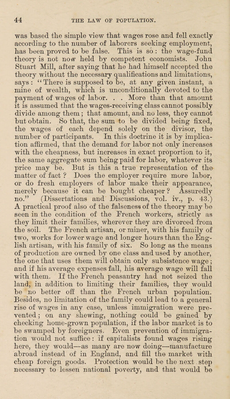 was based tbe simple view that wages rose and fell exactly according to the number of laborers seeking employment, has been proved to be false. This is so : the wage-fund theory is not now held by competent economists. John Stuart Mill, after saying that he had himself accepted the theory without the necessary qualifications and limitations, says: “ There is supposed to be, at any given instant, a mine of wealth, which is unconditionally devoted to the payment of wages of labor. . . More than that amount it is assumed that the wages-receiving class cannot possibly divide among them; that amount, and no less, they cannot but obtain. So that, the sum to be divided being fixed, the wages of each depend solely on the divisor, the number of participants. In this doctrine it is by implica¬ tion affirmed, that the demand for labor not only increases with the cheapness, but increases in exact proportion to it, the same aggregate sum being paid for labor, whatever its price may be. But is this a true representation of the matter of fact ? Does the employer require more labor, or do fresh employers of labor make their appearance, merely because it can be bought cheaper ? Assuredly no.” (Dissertations and Discussions, vol. iv., p. 43.) A practical proof also of the falseness of the theory may be seen in the condition of the French workers, strictly as they limit their families, wherever they are divorced from the soil. The French artisan, or miner, with his family of two, works for lower wage and longer hours than the Eng¬ lish artisan, with his family of six. So long as the means of production are owned by one class and used by another, the one that uses them will obtain only subsistence wage; and if his average expenses fall, his average wage will fall with them. If the French peasantry had not seized the land, in addition to limiting their families, they would be no better off than the French urban population. Besides, no limitation of the family could lead to a general rise of wages in any case, unless immigration were pre¬ vented ; on any shewing, nothing could be gained by checking home-grown population, if the labor market is to be swamped by foreigners. Even prevention of immigra¬ tion would not suffice: if capitalists found wages rising here, they would—as man}^ are now doing—manufacture abroad instead of in England, and fill the market with cheap foreign goods. Protection would be the next step necessary to lessen national poverty, and that would be