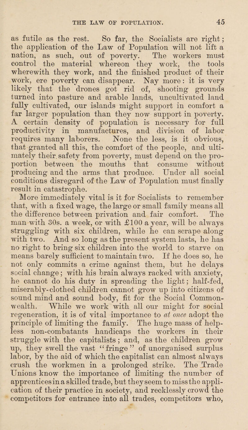 as futile as the rest. So far, the Socialists are right; the application of the Law of Population will not lift a nation, as such, out of poverty. The workers must control the material whereon they work, the tools wherewith they work, and the finished product of their work, ere poverty can disappear. Nay more: it is very likely that the drones got rid of, shooting grounds turned into pasture and arable lands, uncultivated land fully cultivated, our islands might support in comfort a far larger population than they now support in poverty. A certain density of population is necessary for full productivity in manufactures, and division of labor requires many laborers. None the less, is it obvious, that granted all this, the comfort of the people, and ulti¬ mately their, safety from poverty, must depend on the pro¬ portion between the mouths that consume without producing and the arms that produce. Under all social conditions disregard of the Law of Population must finally result in catastrophe. More immediately vital is it for Socialists to remember that, with a fixed wage, the large or small family means all the difference between privation and fair comfort. The man with 30s. a week, or with £100 a year, will be always struggling with six children, while he can scrape along with two. And so long as the present system lasts, he has no right to bring six children into the world to starve on means barely sufficient to maintain two. If he does so, he not only commits a crime against them, hut he delays social change; with his brain always racked with anxiety, he cannot do his duty in spreading the light; half-fed, miserably-clothed children cannot grow up into citizens of sound mind and sound body, fit for the Social Common¬ wealth. While we work with all our might for social regeneration, it is of vital importance to at once adopt the principle of limiting the family. The huge mass of help¬ less non-combatants handicaps the workers in their struggle with the capitalists; and, as the children grow up, they swell the vast “fringe” of unorganised surplus labor, by the aid of which the capitalist can almost always crush the workmen in a prolonged strike. The Trade Unions know the importance of limiting the number of apprentices in a skilled trade, but they seem to miss the appli¬ cation of their practice in society, and recklessly crowd the competitors for entrance into all trades, competitors who,