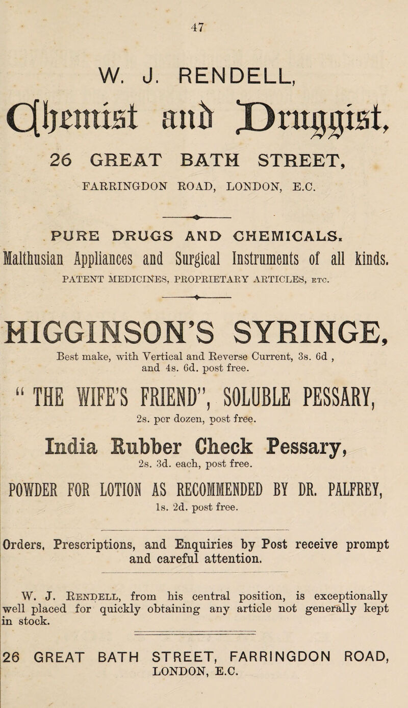 W. J. RENDELL, C[I}£jrast ant) Druggist, 26 GREAT RATH STREET, FARRINGDON ROAD, LONDON, E.C. PURE DRUGS AND CHEMICALS. Malthusian Appliances and Surgical instruments of all kinds. PATENT MEDICINES, PROPRIETARY ARTICLES, etc. MIGGINSON’S SYRINGE, Best make, with Vertical and Reverse Current, 3s. 6d , and 4s. 6d. post free. “ THE WIFE’S FRIEND”, SOLUBLE PESSARY, 2s. per dozen, post free. India Rubber Check Pessary, 2s. 3d. each, post free. POWDER FOR LOTION AS RECOMMENDED BY DR. PALFREY, Is. 2d. post free. Orders, Prescriptions, and Enquiries by Post receive prompt and careful attention. W. J. Rendell, from his central position, is exceptionally well placed for quickly obtaining any article not generally kept in stock. 26 GREAT BATH STREET, FARRINGDON ROAD, LONDON, E.C.