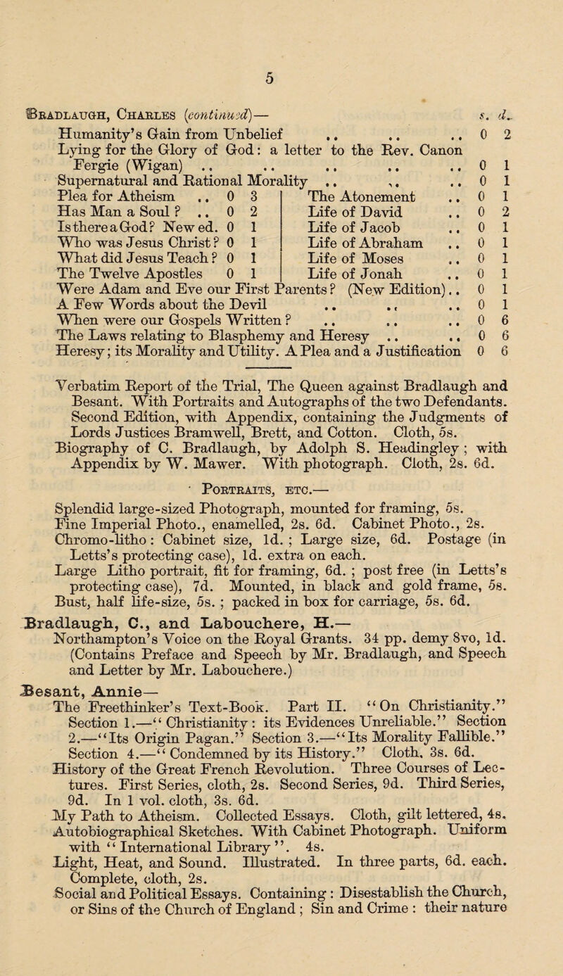 ©radlaugh, Charles (continued)— Humanity’s Gain from Unbelief ,. Lying for the Glory of God: a letter to the Rev. Canon Fergie (Wigan) Supernatural and Ration al Morality Plea for Atheism Has Man a Soul ? Is there a God F Hewed. Who was Jesus Christ ? What did Jesus Teach ? 3 2 1 1 1 1 The Atonement Life of David Life of Jacob Life of Abraham Life of Moses Life of Jonah (New Edition) The Twelve Apostles Were Adam and Eve our First Parents? A Few Words about the Devil When were our Gospels Written ? The Laws relating to Blasphemy and Heresy Heresy; its Morality and Utility. A Plea and a Justification s. d„. 0 2 0 1 0 1 0 1 0 2 0 1 0 1 0 1 0 1 0 1 0 1 0 6 0 6 0 6 Verbatim Report of the Trial, The Queen against Bradlaugh and Besant. With Portraits and Autographs of the two Defendants. Second Edition, with Appendix, containing the Judgments of Lords Justices Bramwell, Brett, and Cotton. Cloth, 5s. Biography of C. Bradlaugh, by Adolph S. Headingley ; with Appendix by W. Mawer. With photograph. Cloth, 2s. 6d. • Portraits, etc.— Splendid large-sized Photograph, mounted for framing, 5s. Fine Imperial Photo., enamelled, 2s. 6d. Cabinet Photo., 2s. Chromo-litho: Cabinet size, Id. ; Large size, 6d. Postage (in Letts’s protecting case), Id. extra on each. Large Litho portrait, fit for framing, 6d. ; post free (in Letts’s protecting case), 7d. Mounted, in black and gold frame, 5s. Bust, half life-size, 5s. ; packed in box for carriage, 5s. 6d. Bradlaugh, C.} and Labouchere, H.— Northampton’s Voice on the Royal Grants. 34 pp. demy 8vo, Id. (Contains Preface and Speech by Mr. Bradlaugh, and Speech and Letter by Mr. Labouchere.) ^ y\ xiiO The Freethinker’s Text-Book. Part II. “On Christianity.” Section 1.—“Christianity: its Evidences Unreliable.” Section 2.—“Its Origin Pagan.” Section 3.—“Its Morality Fallible.” Section 4.—“ Condemned by its History.” Cloth. 3s. 6d. History of the Great French Revolution. Three Courses of Lec¬ tures. First Series, cloth, 2s. Second Series, 9d. Third Series, 9d. In 1 vol. cloth, 3s. 6d. My Path to Atheism. Collected Essays. Cloth, gilt lettered, 4s. Autobiographical Sketches. With Cabinet Photograph. Uniform with “ International Library ”. 4s. Light, Heat, and Sound. Illustrated. In three parts, 6d. each. Complete, cloth, 2s. Social and Political Essays. Containing : Disestablish the Church, or Sins of the Church of England ; Sin and Crime : their nature