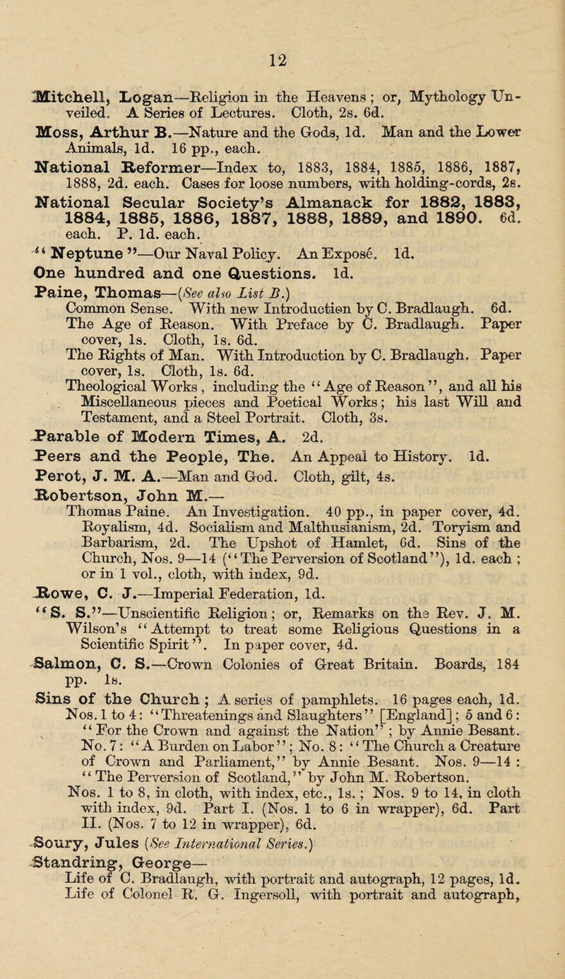 Mitchell, Logan—Religion in the Heavens ; or, Mythology Un¬ veiled. A Series of Lectures. Cloth, 2s. 6d. Moss, Arthur B„—Nature and the Gods, Id. Man and the Lower Animals, Id. 16 pp„, each. National Reformer—Index to, 1883, 1884, 1885, 1886, 1887, 1888, 2d. each. Cases for loose numbers, with holding-cords, 2s. National Secular Society’s Almanack for 1883, 1888, 1884, 1885, 1886, 1887, 1888, 1889, and 1890. 6d. each. P. Id. each. ii Neptune ”—Our Naval Policy. An Expose. Id. One hundred and one Questions. Id. Paine, Thomas—(See aho List B.) Common Sense. With new Introduction by C. Bradlaugh. 6d. The Age of Reason. With Preface by C. Bradlaugh. Paper cover, Is. Cloth, Is. 6d. The Rights of Man. With Introduction by C. Bradlaugh. Paper cover, Is. Cloth, Is. 6d. Theological Works , including the “ Age of Reason ”, and all his Miscellaneous pieces and Poetical Works; his last Will and Testament, and a Steel Portrait. Cloth, 3s. .Parable of Modern Times, A. 2d. Peers and the People, The. An Appeal to History. Id. Perot, J. M. A.—Man and Hod. Cloth, gilt, 4s. Robertson, John M.— Thomas Paine. An Investigation. 40 pp., in paper cover, 4d. Royalism, 4d. Socialism and Malthusianism, 2d. Toryism and Barbarism, 2d. The Upshot of Hamlet, 6d. Sins of the Church, Nos. 9—14 (“The Perversion of Scotland”), Id. each ; or in 1 vol., cloth, with index, 9d. Rowe, C. J.—Imperial Federation, Id. US. S.”—Unscientific Religion; or, Remarks on the Rev. J. M. Wilson’s “Attempt to treat some Religious Questions in a Scientific Spirit ”. In paper cover, 4d. Salmon, C. S.—Crown Colonies of Great Britain. Boards, 184 pp. Is. Sins of the Church; A series of pamphlets. 16 pages each, Id. Nos. 1 to 4: “Threatenings and Slaughters” [England] ; 5 and 6: “ For the Crown and against the Nation” ; by Annie Besant. No, 7: “A Burden on Labor ”; No. 8: “ The Church a Creature of Crown and Parliament,” by Annie Besant. Nos. 9—14 : “ The Perversion of Scotland,” by John M. Robertson. Nos. 1 to 8, in cloth, with index, etc., Is.; Nos. 9 to 14, in cloth with index, 9d. Part I. (Nos. 1 to 6 in wrapper), 6d. Part II. (Nos. 7 to 12 in wrapper), 6d. Soury, Jules (See International Series.) Standrin^*, George— Life ot C. Bradlaugh, with portrait and autograph, 12 pages, Id. Life of Colonel R. G. Ingersoll, with portrait and autography