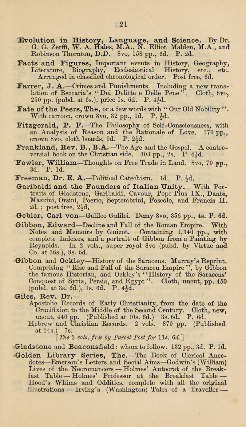 Involution in History, Language, and Science. By Dr. G. G. Zerffi, W. A. Hales, M.A., N. Elliot Malden, M.A., and Robinson Thornton, D.D. 8vo, 158 pp., 6d. P. 2d. Pacts and Figures, Important events in History, Geography, Literature, Biography, Ecclesiastical History, etc., etc. Arranged in classified chronological order. Post free, 6d. Farrer, J. A.—Crimes and Punishments. Including a new trans¬ lation of Beccaria’s “Dei Delitte e Delle Pene”. Cloth, 8vo, 250 pp. (pubd. at 6s.), price Is. 6d. P. 4|d. Fate of the Peers, The, or a few words with “Our Old Nobility With cartoon, crown 8vo, 32 pp., Id. P. ^d. Fitzgerald, P. F.—The Philosophy of Self-Consciousness, with an Analysis of Reason and the Rationale of Love. 170 pp., crown 8vo, cloth boards, 9d. P. 2|d. Frankland, Rev. B., B.A.—The Age and the Gospel. A contro¬ versial book on the Christian side. 303 pp., 2s. P. 4|d. Fowler, William—Thoughts on Free Trade in Land. 8vo, 70 pp., 3d. P. Id. Freeman, Dr. E. A.—Political Catechism. Id. P. Jd. Garibaldi and the Founders of Italian Unity. With Por¬ traits of Gladstone, Garibaldi, Cavour, Pope Pius IX., Dante, Mazzini, Orsini, Poerio, Septembrini, Foscolo, and Francis II. 2d. ; post free, 2|d, Gebler, Carl von—Galileo Galilei. Demy 8vo, 356 pp., 4s. P. 6d. Gibbon, Edward—Decline and Fall of the Roman Empire. With Notes and Memoirs by Guizot. Containing 1,340 pp., with complete Indexes, and a portrait of Gibbon from a Painting by Reynolds. In 2 vols., super royal 8vo (pubd. by Virtue and Co. at 36s.), 8s. 6d. Gibbon and Ockley—History of the Saracens. Murray’s Reprint. Comprising “ Rise and Fall of the Saracen Empire ”, by Gibbon the famous Historian, and Ocklev’s “History of the Saracens’ Conquest of Syria, Persia, and Egypt”. Cloth, uncut, pp. 450 (pubd. at 3s. 6d.), Is. 6d. P, 4|4. Giles, Rev. Dr.— Apostolic Records of Early Christianity, from the date of the Crucifixion to the Middle of the Second Century. Cloth, new, uncut, 440 pp. (Published at 10s. 6d.) 3s. 6d. P. 6d. Hebrew and Christian Records. 2 vols. 870 pp. (Published at 24s.) 7s. [ The 3 vols. free by Parcel Post for 11*. 6(7.] Gladstone and Beaconsfield: whom to follow. 132 pp., 3d. P. Id. ■Golden Library Series, The.—The Book of Clerical Anec¬ dotes—Emerson’s Letters and Social Aims—Godwin’s (William) Lives of the Necromancers — Holmes’ Autocrat of the Break¬ fast Table — Holmes’ Professor at the Breakfast Table — Hood’s Whims and Oddities, complete with all the original illustrations — Irving’s (Washington) Tales of a Traveller —