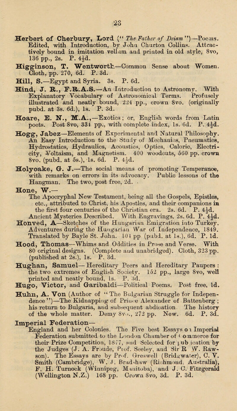 Herbert of Cherbury, Lord (“ The father of Deism ”)—Poems, Edited, with Introdaotion, by John Ghartoa Collins. Attrac¬ tively bound in imitation vellam and printed in old style, 8vo, 136 pp., 2s. P. 4^d. Higginson, T. Wentworth—Common Sense about Women. Cloth, pp. 270, 6d. P. 3d. Hill, S.—Egypt and Syria. 3s. P. 6d. Hind, J. R., F.R.A.S.—An Introduction to Astronomy. With Explanatory Vocabulary of Astronomical Terms. Profusely illustrated and neatly bound, 224 pp., crown 8vo. (originally pubd. at 3s. 6d.), Is. P. 3d. Hoare, E. N., M.A.,—Exotics; or, English words from Latin poets. Post 8vo, 334 pp., with complete index, Is. 6d. P. 4|d. Hogg, Jabez—Elements of Experimental and Natural Philosophy. An Easy Introduction to the Study of Mechanics, Pneumatics, Hydrostatics, Hydraulics, Acoustics, Optics, Caloric, Electri¬ city, Vo'ltaism, and Magnetism. 400 woodcuts, 560 pp. crown 8vo. (pubd. at 5s.), ‘Is. 6d. P. 4|d. Holyoake, G. J.—The social means of promoting Temperanoe, with remarks on errors in its advocacy. Public lessons of the Hangman. The two, post free, 2d. ■ Hone, W.— The Apocryphal New Testament, being all the Gospels, Epistles, etc., attributed to Christ, his Apostles, and their companions in the first four centuries of the Christian era. 2s. 6d. P. 4|d. Ancient Mysteries Described. With Engravings, 2s. 6d. P. 4|d, Honved, A—Sketches of the Hungarian Emigration into Turkey. Adventures during the Hungarian War of Independence, 1849. Translated by Bayle St. John. 104 pp (pubd. at Is.), 6d. P. Id. Hood, Thomas—Whims and Oddities in Prose and Verse. With 80 original designs. (Complete and unabridged). Cloth, 323 pp, (published at 2s.), Is. P. 3d. Hughan, Samuel— Hereditary Peers and Hereditary Paupers : the two extremes of English Society. 152 pp., large 8vo, well printed and neatly bound, Is. P. 3d. Hugo, Victor, and Garibaldi—Political Poems. Post free, Id. Huhn, A. Von (Author of “ The Bulgarian Struggle for Indepen¬ dence”)—The Kidnapping of Prim e Alexander of Battenberg ; his return to Bulgaria, and subsequent abdication The history of the whole matter. Demy 8vo., 272 pp. New. 6d. P. 3d. Imperial Federation— England and her Colonies. The Five best Essays or Imperial Federation submitted to the London Chamber of < ommerce for their Prize Competition, 1817, and Selected for pjb ication by the Judges (J. A. Froude, Pi of. Seeley, and Sir R VV. Raw- son). The Essays are by Prof. Greswell (Bridgwater), C. V. Smith (Cambridge), W. J. Brad-haw (Richmond, Australia), F. H. Turnock (Winnipeg, Manitoba), and J. C. Fitzgerald (Wellington N.Z.) 168 pp. Crown 8vo, 3d. P. 3d.