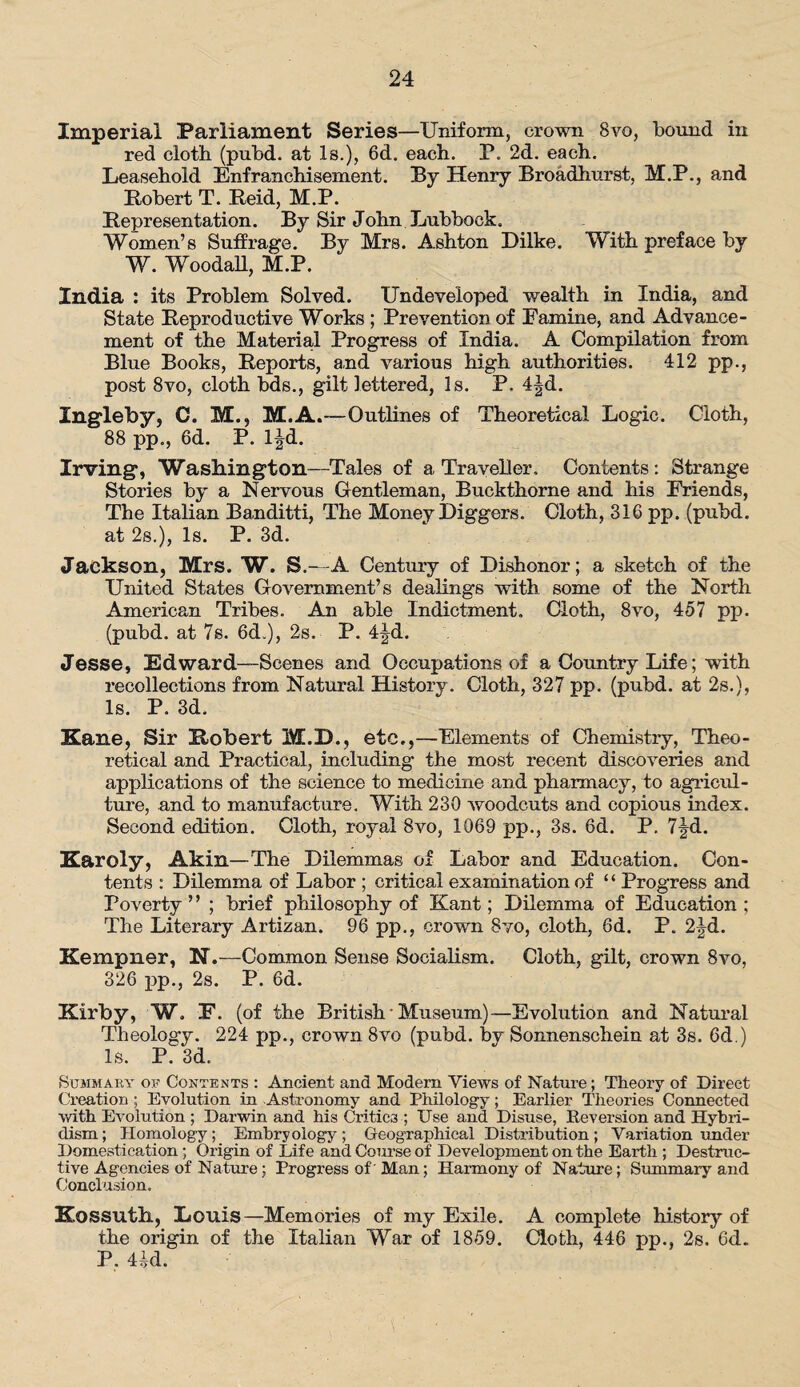 Imperial Parliament Series—Uniform, crown 8vo, bound in red cloth (pubd. at Is.), 6d. each. P. 2d. each. Leasehold Enfranchisement. By Henry Broadhurst, M.P., and Robert T. Held, M.P. [Representation. By Sir John Lubbock. Women’s Suffrage. By Mrs. Ashton Dilke. With preface by W. Woodall, M.P. India : its Problem Solved. Undeveloped wealth in India, and State Reproductive Works ; Prevention of Famine, and Advance¬ ment of the Materia,! Progress of India. A Compilation from Blue Books, Reports, and various high authorities. 412 pp., post 8vo, cloth bds., gilt lettered, Is. P. 4|d. Ingleby, C. M., M.A.—Outlines of Theoretical Logic. Cloth, 88 pp., 6d. P. l|d. Irving*, Washington—Tales of a Traveller. Contents: Strange Stories by a Nervous Gentleman, Buckthorne and his Friends, The Italian Banditti, The Money Diggers. Cloth, 316 pp. (pubd. at 2s.), Is. P. 3d. Jackson, Mrs. W. S.—A Century of Dishonor; a sketch of the United States Government’s dealings with some of the North American Tribes. An able Indictment. Cloth, 8vo, 457 pp. (pubd. at 7s. 6d.), 2s. P. 4^d. Jesse, Edward—Scenes and Occupations of a Country Life; with recollections from Natural History. Cloth, 327 pp. (pubd. at 2s.), Is. P. 3d. Kane, Sir Robert M.D., etc.,—Elements of Chemistry, Theo¬ retical and Practical, including the most recent discoveries and applications of the science to medicine and pharmacy, to agricul¬ ture, and to manufacture. With 230 woodcuts and copious index. Second edition. Cloth, royal 8vo, 1069 pp., 3s. 6d. P. 7fd. Karoly, Akin—The Dilemmas of Labor and Education. Con¬ tents : Dilemma of Labor ; critical examination of ‘ ‘ Progress and Poverty” ; brief philosophy of Kant; Dilemma of Education; The Literary Artizan. 96 pp., crown 8vo, cloth, 6d. P. 2Jd. Kempner, N.—Common Sense Socialism. Cloth, gilt, crown 8vo, 326 pp., 2s. P. 6d. Kirby, W. F. (of the British • Museum)—Evolution and Natural Theology. 224 pp., crown 8vo (pubd. by Sonnenschein at 3s. 6d.) Is. P. 3d. Summary of Contents : Ancient and Modem Views of Nature; Theory of Direct Creation ; Evolution in Astronomy and Philology; Earlier Theories Connected with Evolution ; Darwin and his Critic3 ; Use and Disuse, Reversion and Hybri¬ dism; Homology; Embryology; Geographical Distribution; Variation under Domestication; Origin of Life and Course of Development on the Earth ; Destruc¬ tive Agencies of Nature; Progress of' Man; Harmony of Nature; Summary and Conclusion. Kossuth., Louis—Memories of my Exile. A complete history of the origin of the Italian War of 1859. Cloth, 446 pp., 2s. 6d. P. 4id.
