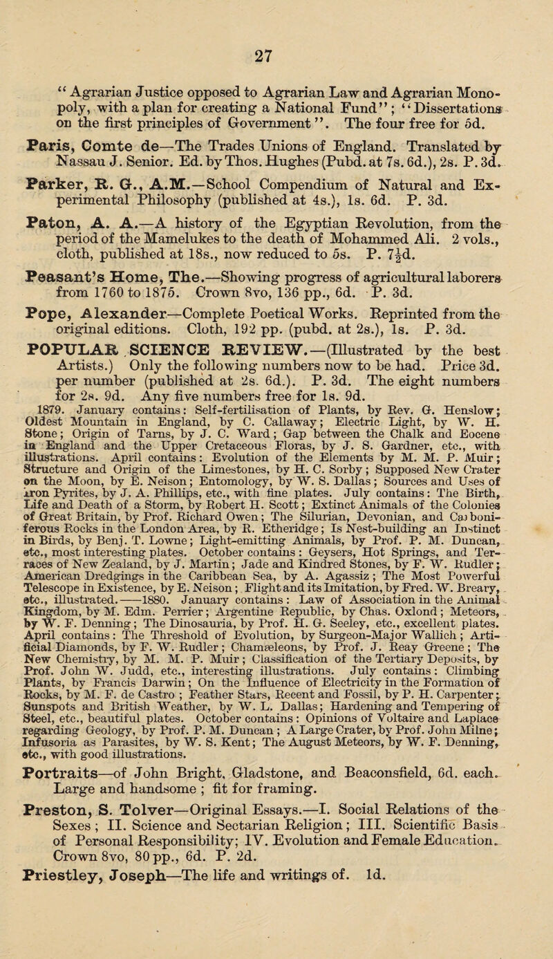 “ Agrarian Justice opposed to Agrarian Law and Agrarian Mono¬ poly, with apian for creating a National Fund’’; ‘•Dissertations on the first principles of Government The four free for 5d. Paris, Comte de—The Trades Unions of England. Translated by- Nassau J. Senior. Ed. byThos. Hughes (Pubd.at 7s. 6d.), 2s. P. 3d. Parker, It. G., A.M.—School Compendium of Natural and Ex¬ perimental Philosophy (published at 4s.), Is. 6d. P. 3d. Paton, A. A.—A history of the Egyptian Revolution, from the period of the Mamelukes to the death of Mohammed Ali. 2 vols., cloth, published at 18s., now reduced to 5s. P. 7^d. Peasant’s Home, The.—Showing progress of agricultural laborers from 1760 to 1875. Crown 8vo, 136 pp., 6d. P. 3d. Pope, Alexander—Complete Poetical Works. Reprinted from the original editions. Cloth, 192 pp. (pubd. at 2s.), Is. P. 3d. POPULAR .SCIENCE REVIEW.—(Illustrated by the best Artists.) Only the following numbers now to be had. Price 3d. per number (published at 2s. 6d.). P. 3d. The eight numbers for 2s. 9d. Any five numbers free for Is. 9d. 1879. January contains: Self-fertilisation of Plants, by Rev. G-. Henslow; Oldest Mountain in England, by C. Callaway; Electric Light, by W. H. Stone; Origin of Tarns, by J. C. Wai'd; Gap between the Chalk and Eocene in England and the Upper Cretaceous Floras, by J. S. Gardner, etc., with illustrations. April contains: Evolution of the Elements by M. M. P. Muir; Structure and Origin of the Limestones, by H. C. Sorby; Supposed New Crater on the Moon, by E. Neison; Entomology, by W. S. Dallas; Sources and Uses of iron Pyrites, by J. A. Phillips, etc., with fine plates. July contains: The Birth, Life and Death of a Storm, by Robert H. Scott; Extinct Animals of the Colonies of Great Britain, by Prof. Richard Owen; The Silurian, Devonian, and Ca.) boni- ferous Rocks in the London Area, by R. Etheridge; Is Nest-building an Instinct in Birds, by Benj. T. Lowne; Light-emitting Animals, by Prof. P. M. Duncan, etc., most interesting plates. October contains : Geysers, Hot Springs, and Ter¬ races of New Zealand, by J. Martin; Jade and Kindred Stones, by F. W. Rudler; American Dredgings in the Caribbean Sea, by A. Agassiz ; The Most Powerful Telescope in Existence, by E. Neison; Flight and its Imitation, by Fred. W. Breary, etc., illustrated.-1880. January contains: Law of Association in the Animal Kingdom, by M. Edm. Perrier; Argentine Republic, by Chas. Oxlond ; Meteors, by W. F. Denning; The Dinosauria, by Prof. H. G. Seeley, etc., excellent plates. April contains: The Threshold of Evolution, by Surgeon-Major Wallich; Arti¬ ficial Diamonds, by F. W. Rudler; Chameeleons, by Prof. J. Reay Greene; Tha New Chemistry, by M. M. P. Muir; Classification of the Tertiary Deposits, by Prof. John W. Judd, etc., interesting illustrations. July contains: Climbing Plants, by Francis Darwin; On the Influence of Electricity in the Formation of Rocks, by M. F. de Castro ; Feather Stars, Recent and Fossil, by P. H. Carpenter;. Sunspots and British Weather, by W. L. Dallas; Hardening and Tempering of Steel, etc., beautiful plates. October contains : Opinions of Voltaire and Laplace regarding Geology, by Prof. P. M. Duncan; A Large Crater, by Prof. John Milne; Infusoria as Parasites, by W. S. Kent; The August Meteors, by W. F. Denning, etc., with good illustrations. Portraits—of John Bright, Gladstone, and, Beaconsfield, 6d. each. Large and handsome ; fit for framing. Preston, S. Tolver—Original Essays.—I. Social Relations of the Sexes ; II. Science and Sectarian Religion; III. Scientific Basis of Personal Responsibility; IV. Evolution and Female Education. Crown 8vo, 80 pp., 6d. P. 2d. Priestley, Joseph.—The life and writings of. Id.