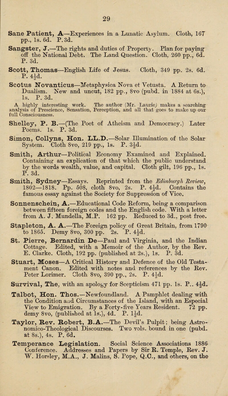 Sane Patient, A-—Experiences in a Lunatic Asylum. Cloth, 167 pp., Is. 6d. P.3d. Sangster, J.—The rights and duties of Property. Plan for paying off the National Debt. The Land Question. Cloth, 260 pp., 6d. P. 3d. Scott, Thomas—English Life of Jesus. Cloth, 349 pp. 2s. 6d. P. 4|d. Scotus Novanticus—Metaphysica Nova et Vetusta. A Return to Dualism. New and uncut, 182 pp., 8vo (pubd. in 1884 at 6s.), Is. P. 3d. A highly interesting work. The author (Mr. Laurie) makes a searching analysis of Prescience, Sensation, Perception, and all that goes to make up our full Consciousness. Shelley, P. B.—(The Poet of Atheism and Democracy.) Later Poems. Is. P. 3d. Simon, Collyns, Hon. LL.D.—Solar Illumination of the Solar System. Cloth Svo, 219 pp., Is. P. 3Jd. Smith, Arthur—Political Economy Examined and Explained. Containing an explication of that which the public understand by the words wealth, value, and capital. Cloth gilt, 196 pp., Is. P. 3d. Smith, Sydney—Essays. Reprinted from the Edinburgh Review, 1802—1818. Pp. 508, cloth 8vo, 2s. P. 4|d. Contains the famous essay against the Society for Suppression of Vice. Sonnenschein, A.—Educational Code Reform, being a comparison between fifteen foreign codes and the English code. With a letter from A. J. Mundella, M.P. 162 pp. Reduced to 3d., post free. Stapleton, A. A.—The Foreign policy of Great Britain, from 1790 to 1865. Demy 8vo, 300 pp. 2s. P. 4|d. St. Pierre, Bernardin De—Paul and Virginia, and the Indian Cottage. Edited, with a Memoir of the Author, by the Rev. E. Clarke. Cloth, 192 pp. (published at 2s.), Is. P. 3d. Stuart, Moses—A Critical History and Defence of the Old Testa¬ ment Canon. Edited with notes and references by the Rev. Peter Lorimer. Cloth 8vo, 390 pp., 2s. P. 4^d. Survival, The, with an apology for Scepticism 471 pp. Is. P.. 4|d. Talbot, Hon. Thos.—Newfoundland. A Pamphlet dealing with the Condition and Circumstances of the Island, with an Especial View to Emigration. By a Forty-five Years Resident. 72 pp. demy Svo, (published at Is.), 4d, P. l|d. Taylor, Rev. Robert, B.A.—The Devil’s Pulpit; being Astro- nomico-Theological Discourses. Two vols. bound in one (pubd. at 8s.), 4s. P. 6d. Temperance Legislation. Social Science Associations 1886 Conference. Addresses and Papers by Sir R. Temple, Rev. J. W. Horsley, M.A., J. Malins, S. Pope, Q.C., and others, on the