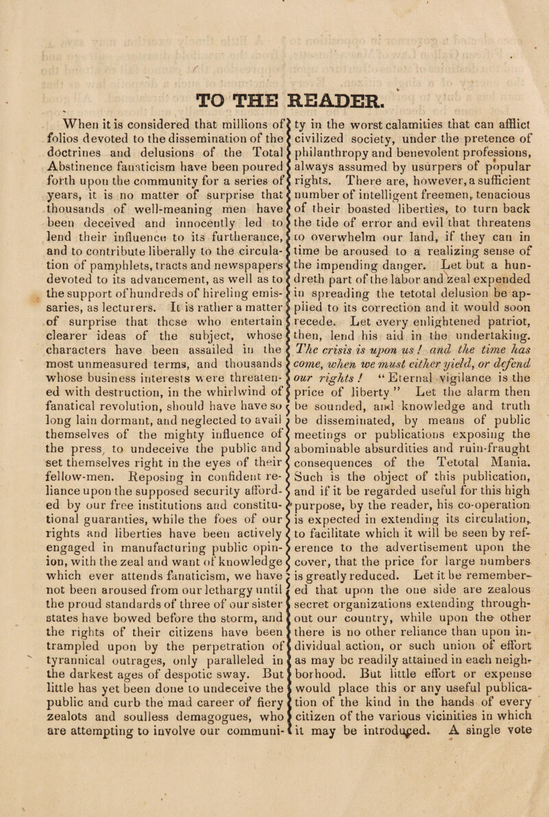 TO THE READER. When it is considered that millions of folios devoted to the dissemination of the doctrines and delusions of the Total Abstinence fanaticism have been poured forth upon the community for a series of years, it is no matter of surprise that thousands of well-meaning men have been deceived and innocently led to lend their influence to its furtherance, and to contribute liberally to the circula¬ tion of pamphlets, tracts and newspapers devoted to its advancement, as well as to the support of hundreds of hireling emis¬ saries, as lecturers. Il is rather a matter of surprise that these who entertain clearer ideas of the subject, whose characters have been assailed in the most unmeasured terms, and thousands whose business interests were threaten¬ ed with destruction, in the whirlwind of fanatical revolution, should have have so < long lain dormant, and neglected to avail ; themselves of the mighty influence of' the press, to undeceive the public and | set themselves right in the eyes of their 1 fellow-men. Reposing in confident re-1 liance upon the supposed security afford-1 ed by our free institutions and constitu-, tional guaranties, while the foes of our| rights and liberties have been actively 1 engaged in manufacturing public opin-1 ion, with the zeal and want of knowledge ■ which ever attends fanaticism, we have ; not been aroused from our lethargy until, the proud standards of three of our sister states have bowed before the storm, and the rights of their citizens have been trampled upon by the perpetration of tyrannical outrages, only paralleled in the darkest ages of despotic sway. But little has yet been done to undeceive the public and curb the mad career of fiery zealots and soulless demagogues, who are attempting to involve our communi¬ ty in the worst calamities that can afflict civilized society, under the pretence of philanthropy and benevolent professions, always assumed by usurpers of popular rights. There are, however, a sufficient number of intelligent freemen,, tenacious of their boasted liberties, to turn back the tide of error and evil that threatens to overwhelm our land, if they can in time be aroused to a realizing sense of the impending danger. Let but a hun- dreth part of the labor and zeal expended in spreading the tetotal delusion be ap¬ plied to its correction and it would soon recede. Let every enlightened patriot, then, lend his aid in the undertaking. The crisis is upon us ! and the time has come, when we must either yield, or defend, our rights! “Eternal vigilance is the price of liberty ” Let the alarm then be sounded, ami knowledge and truth be disseminated, by means of public meetings or publications exposing the abominable absurdities and ruin-fraught consequences of the Tetotal Mania. Such is the object of this publication, and if it be regarded useful for this high purpose, by the reader, his co-operation is expected in extending its circulation,, to facilitate which it will be seen by ref¬ erence to the advertisement upon the cover, that the price for large numbers is greatly reduced. Let it be remember¬ ed that upon the one side are zealous secret organizations extending through¬ out our country, while upon the- other there is no other reliance than upon in¬ dividual action, or such union of effort as may be readily attained in each neigln borhood. But little effort or expense would place this or any useful publica¬ tion of the kind in the hands of every citizen of the various vicinities in which it may be introduced.. A single vote