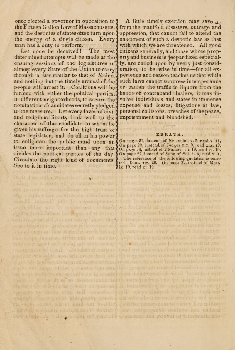 once elected a governor in opposition to the Fifteen Gallon Law of Massachusetts, and the destinies of states often turn upon the energy of a single citizen. Every man has a duty to perform. Let none be deceived! The most determined attempts will be made at the ensuing sessions of the legislatures of almost every State of the Union to carry through a law similar to that of Maine, and nothing but the timely arousal of the people will arrest it. Coalitions will be formed with either the political parties, in different neighborhoods, to secure the nomination of candidates secretly pledged to trie measure. Let every lover of civil and religious liberty look well to the character of the candidate to whom he gives his suffrage for the high trust of state legislator, and do all in hi3 power to enlighten the public mind upon an issue more important than any that divides the political parties of the day. Circulate the right kind of documents. See to it in time. A little timely exertion may savo x. from the manifold disasters, outrage and oppression, that cannot fail to attend the enactment of such a despotic law as that with which we are threatened. All good citizens generally, and those whose prop¬ erty and business is jeopardized especial¬ ly, are called upon by every just consid¬ eration, to be wise in time—for all ex¬ perience and reason teaches us that while such laws cannot suppress intemperance or banish the traffic in liquors from the hands of contraband dealers, it may in¬ volve individuals and states in immense expense and losses, litigations at law, personal collisions, breaches of the peace, imprisonment and bloodshed. ERRATA. On page 21, instead of Nehemiah v. 2, read v 11, On page 22, instead, of Judges xii. 9, read xix. 19. On page 22, instead of 2 Samuel vii. 19, read vi. 19. On page 22, instead of Song of Sol. i. 5, read v. 1. The reference of the following quotation is omit¬ ted— Deut. xiv. 26. On page 22, instead of Matt, ix. 19, read xi. 19.