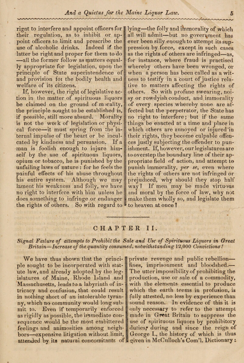 rignt to interfere and appoint officers for their regulation, as to inhibit or ap¬ point officers to limit and prescribe the use of alcoholic drinks. Indeed if the latter be right and proper for them to do —all the former follow as matters equal¬ ly appropriate for legislation, upon the principle of State superintendence of and provision for the bodily health and welfare of its citizens. If, however, the right of legislative ac¬ tion in the matter of spirituous liquors be claimed on the ground of morality, the principle sought to be established is, if possible, still more absurd. Morality is not the work of legislation or physi¬ cal force—it must spring from the in¬ ternal impulse of the heart or be incul¬ cated by kindness and persuasion. If a man is foolish enough to injure him¬ self by the use of spirituous liquors, opium or tobacco, he is punished by the unfailing laws of nature : for he feels the painful effects of his abuse throughout his entire system. Although we may lament his weakness and folly, we have no right to interfere with him unless he does something to infringe or endanger the rights of others. So with regard to lying—the folly and immorality of which all will admit—but no government has ever been silly enough to attempt its sup¬ pression by force, except in such cases as the rights of others are infringed—as, for instance, where fraud is practised whereby others have been wronged, or when a person has been called as a wit¬ ness to testify in a court of justice rela¬ tive to matters affecting the rights of others. So with profane swearing, noi¬ sy or rowdyish conduct, and immorality of every species whereby none are af¬ fected but the perpetrator, the State has no right to interfere; but if the same things be enacted at a time and place in which others are annoyed or injured'in their rights, they become culpable offen¬ ces justly subjecting the offender to pun¬ ishment. If, however, our legislatures are to overstep the boundary line of their ap¬ propriate field of action, and attempt to punish immorality, per se, even where the rights of others are not infringed hr prejudiced, why should they stop half way 'i If men may be made virtuous and moral by the force of law, why not make them wholly so, and legislate them to heaven at once ? CHAPTER II. Signal Failure of attempts to Prohibit the Sale and Use of Spirituous Liquors in Great Britain—Increase of the quantity consumed, notwithstanding 12,000 Convictions ! We have thus shown that the princi¬ ple sought to be incorperated with stat¬ ute law, and already adopted by the leg¬ islatures of Maine, Rhode Island and Massachusetts, leads to a labyrinth of in¬ tricacy and confusion, that could result in nothing short of an intolerable tyran¬ ny, which no community would long sub¬ mit to. Even if temporarily enforced as rigidly as possible, the immediate con¬ sequence would be the most embittered feelings and animosities among neigh¬ bors—expensive litigation without limit, attended by its natural concomitants of private revenge and public rebellion— fines, imprisonment and bloodshed.— The utter impossibility of prohibiting the production, use or sale of a commodity, with the elements essential to produce which the earth teems in profusion, is fully attested, no less by experience than sound reason. In evidence of this it is only necessary to refer to the attempt made in Great Britain to suppress the use of spirituous liquors by prohibitory duties* during and since the reign of George I., the history of which is thus given in McCulloch’s Com’l. Dictionary :