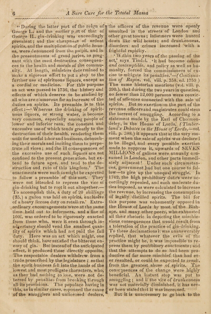 “Daring the latter part of the reign of George 1., and the earlier p-rt of that of George II., gin-drinking was exceedingly prevalent; and the cheapness of ardent spirits, and the multiplication of public hous¬ es, were denounced from the pulpit, and in the presentments of grand juries, as preg¬ nant with the most destructive consequen¬ ces to the health and morals of the commu¬ nity. At length, ministers determined to make a vigorous effort to put a stop to the further use of spirituous liquors, except as a cordial or medicine. For this purpose an act was passed in 1736, the history and effects of which deserve to be studied by all who are clamorous for an increase of the duties on spirits. Its preamble is to this effect:—‘ Whereas the drinking of spirit¬ uous liquors, or strong water, is become very common, especially among people of lower and inferior rank, the constant and excessive use of which tends greatly to the destruction of their health, rendering them unfit for useful labor and business, debauch¬ ing their morals and inciting them to perpe¬ trate all vices ; and the ill consequences of the excessive use of such liquors are not confined to the present generation, but ex¬ tend to future ages, and tend to the de¬ struction and ruin of this kingdom.3 The enactments were such as might be expected to follow a preamble of this sort. They were not intended to repress the vice of gin-drinking but to root it out altogether.— To accomplish this, a duty of 20 shillings (^5,) a gallon was laid on spirits, exclusive of a heavy license duty on retailers.' Extra¬ ordinary encouragements were at the same time held out to informers, and a fme of 100Z, was ordered to be rigorously exacted from those who, were it even through in- adyert.ancy should vend the smallest quan¬ tity of spirits which had not paid the full duty. Here was an act which might, one should think, have satisfied the bitterest en¬ emy of gin. Bnt instead of the anticipated effect, it produced those directly opposite. The respectable dealers withdrew from a trade proscribed by the legislature ; so that the spirit business fell into the hands of the lowest and most profligate characters, who, as they had nothing to lose, were not de¬ terred by penalties from breaking through all its provisions. The populace having in this, as in similar cases, espoused the cause of the smugglers and unlicensed dealers, the officers of the revenue were openly assaulted in the streets of London and other great towns ; informers were hunted down like wild beasts; and drunkenness, disorders and crimes increased with a frightful rapidity. ‘ Within two years of the passing of the act,’ says Tindal, ‘it had become odious and contemptible, and policy as well as hu¬ manity, forced the commissioners of ex¬ cise to mitigate its penalties.’—(Continua¬ tion of Rapin, vol. viii. p. 358. ejd. 1759 ) The same historian mentions (vol. viii. p. 390.), that during the twoyearsin question, no fewer than 12,000 persons were convic¬ ted of offences connected with the sale of spirits. But no exertion on the part of the revenue officers and magistrates could stem the torrent of smuggling. According to a statement made by the Earl of Cholmon- deley, in the House of Lords, (Timber- land's Debates in the House of Lords,—vol. viii. p. 388.) it appears that at the very mo¬ ment when the sale of spirits was declared to be illegal, and every possible exertion made to suppress it, upwards of SEYrEN MILLIONS of gallons were annually con¬ sumed in London, and other parts immedi¬ ately adjacent! Under such circumstan¬ ces, government had but one course to fol¬ low—to give up the unequal struggle. In 1742, the high prohibitory dutie’s were ac¬ cordingly repealed, and such moderate du¬ ties imposed, as were calculated to increase the revenue, by increasing the consumption of legally distilled spirits. The bill for this purpose was vehemently opposed in the House of Lords bv most of the Bish- V ops, and many other peers, who exhausted all their rhetoric in depicting the mischie- vious consequences that would result from a toleration of the practice of gin-drinking. To these declamations it. was unanswerably replied, that whatever the evils of the practice might be, it was impossible to re¬ press them by prohibitory enactments ; and that the attempts to do so had been pro¬ ductive of far more mischief than had ev¬ er resulted, or could be expected to result, from the greatest abuse of spirits. Tije consequences of the change were highly beneficial. An instant stop was put to smuggling ; and if the vice of drunkenness was not materially diminished, it has nev¬ er been stated that it was increased. But it is unnecessary to go back to the