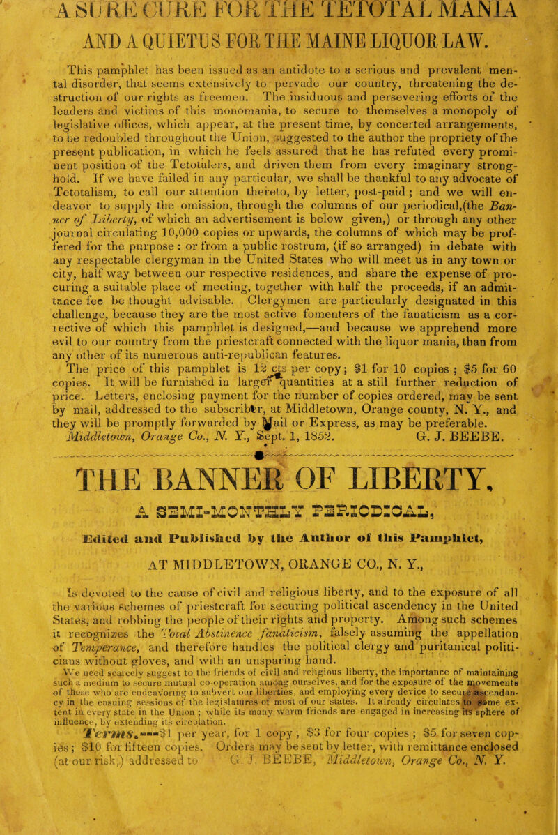 AND A QUIETIJ S FOR THE MAINE LIQUOR LAW. This pamphlet has been issued as an antidote to a serious and prevalent men¬ tal disorder, that seems extensively to pervade our country, threatening the de¬ struction of our rights as freemen. The insiduous and persevering efforts of the leaders and victims of this monomania, to secure to themselves a monopoly of legislative offices, which appear, at the present time, by concerted arrangements, to be redoubled throughout the Union, suggested to the author the propriety of the present publication, in which he feels assured that he has refuted every promi¬ nent position of the Tetotalers, and driven them from every imaginary strong¬ hold. If we have failed in any particular, we shall be thankful to any advocate of Tetotalism, to call our attention thereto, by letter, post-paid ; and we will en¬ deavor to supply the omission, through the columns of our periodical,(the Ban¬ ner of Liberty, of which an advertisement is below given,) or through any other journal circulating 10,000 copies or upwards, the columns of which may be prof¬ fered for the purpose : or from a public rostrum, (if so arranged) in debate with any respectable clergyman in the United States who will meet us in any town or city, half way between our respective residences, and share the expense of pro¬ curing a suitable place of meeting, together with half the proceeds, if an admit¬ tance fee be thought advisable. Clergymen are particularly designated in this challenge, because they are the most active fomenters of the fanaticism as a cor- lective of which this pamphlet is designed,—and because we apprehend more evil to our country from the priestcraft connected with the liquor mania, than from any other of its numerous anti-republican features. The price of this pamphlet is i2 cMs per copy; $1 for 10 copies ; $5 for 60 copies. It will be furnished in largerquantities at a still further reduction of price. Letters, enclosing payment for the number of copies ordered, may be sent by mail, addressed to the subscriber, at Middletown, Orange county, N. Y., and they will be promptly forwarded by ^ail or Express, as may be preferable. Middletown, Orange Co., N. Y., Sept. 1, 1S52. G. J. BEEBE. THE BANNER OF LIBERTY, A SBMX-MONTffiaY PEEIODIOAL,' Edited and Published by the Author of this Pamphlet, AT MIDDLETOWN, ORANGE CO., N. Y., Is devoted to the cause of civil and religious liberty, and to the exposure of all the various schemes of priestcraft for securing political ascendency in the United States, and robbing the people of their rights and property. Among such schemes it recognizes the Total Abstinence fanaticism, falsely assuming the appellation of Temperance, and therefore handles the political clergy and puritanical politi¬ cians without gloves, and with an unsparing hand. We need scarcely suggest to the friends of civil and religious liberty, the importance of maintaining such a medium to secure mutual co-operation among ourselves, and for the exposure of the movements of those who are endeavoring to subvert our liberties, and employing every device to secure ascendan¬ cy in the ensuing sessions of the legislatures of most of our states. It already circulates to same ex¬ tent in, every state in the Union ; while its many warm friends are engaged in increasing its sphere of influence, by extending its circulation. per year, for 1 copy\ $3 for four copies ; $5. for seven cop¬ ies ; $10 for fifteen copies. Orders may be sent by letter, with remittance enclosed (at our risk,) addressed to G. J, BEEBE, Middletown, Orange Co., N. Y.