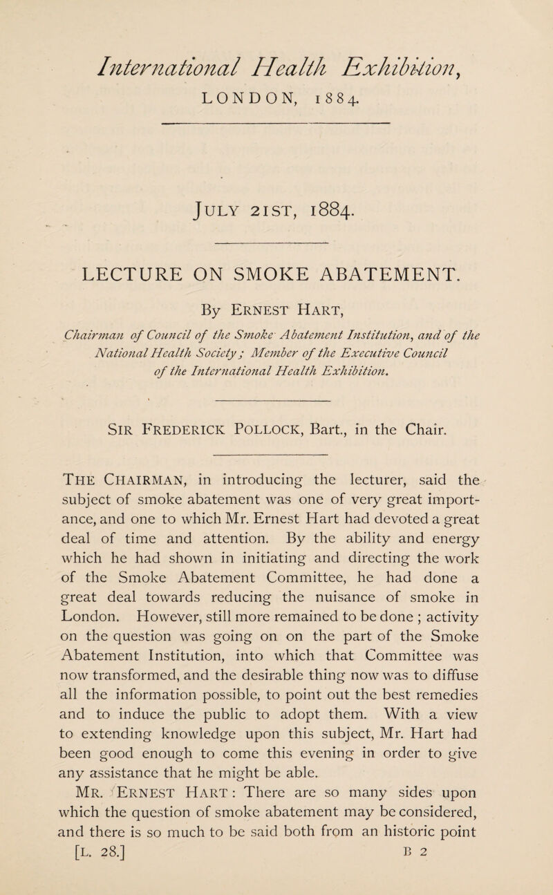LONDON, 1884. July 2ist, 1884. LECTURE ON SMOKE ABATEMENT. By Ernest Hart, Chairman of Council of the Smoke' Abatement Institution, and of the Natio7ial Health Society; Member of the Executive Council of the International Health Exhibition. Sir Frederick Pollock, Bart, in the Chair. The Chairman, in introducing the lecturer, said the subject of smoke abatement was one of very great import¬ ance, and one to which Mr. Ernest Hart had devoted a great deal of time and attention. By the ability and energy which he had shown in initiating and directing the work of the Smoke Abatement Committee, he had done a great deal towards reducing the nuisance of smoke in London. However, still more remained to be done ; activity on the question was going on on the part of the Smoke Abatement Institution, into which that Committee was now transformed, and the desirable thing now was to diffuse all the information possible, to point out the best remedies and to induce the public to adopt them. With a view to extending knowledge upon this subject, Mr. Hart had been good enough to come this evening in order to give any assistance that he might be able. Mr. Ernest Hart: There are so many sides upon which the question of smoke abatement may be considered, and there is so much to be said both from an historic point