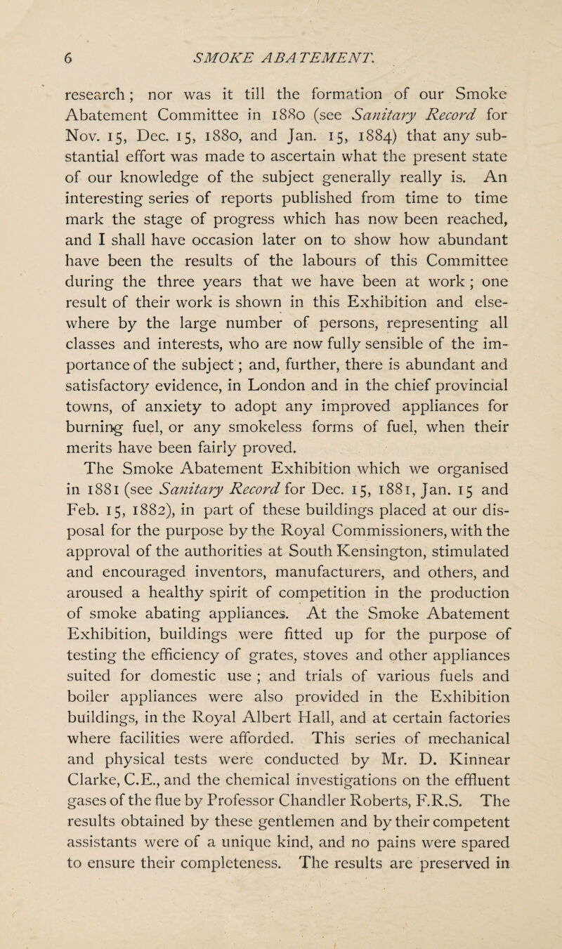 research; nor was it till the formation of our Smoke Abatement Committee in 1880 (see Sanitary Record for Nov. 15, Dec. 15, 1880, and Jan. 15, 1884) that any sub¬ stantial effort was made to ascertain what the present state of our knowledge of the subject generally really is. An interesting series of reports published from time to time mark the stage of progress which has now been reached, and I shall have occasion later on to show how abundant have been the results of the labours of this Committee during the three years that we have been at work ; one result of their work is shown in this Exhibition and else¬ where by the large number of persons, representing all classes and interests, who are now fully sensible of the im¬ portance of the subject ; and, further, there is abundant and satisfactory evidence, in London and in the chief provincial towns, of anxiety to adopt any improved appliances for burning fuel, or any smokeless forms of fuel, when their merits have been fairly proved. The Smoke Abatement Exhibition which we organised in 1881 (see Sanitary Record for Dec. 15, 1881, jan. 15 and Feb. 15, 1882), in part of these buildings placed at our dis¬ posal for the purpose by the Royal Commissioners, with the approval of the authorities at South Kensington, stimulated and encouraged inventors, manufacturers, and others, and aroused a healthy spirit of competition in the production of smoke abating appliances. At the Smoke Abatement Exhibition, buildings were fitted up for the purpose of testing the efficiency of grates, stoves and other appliances suited for domestic use ; and trials of various fuels and boiler appliances were also provided in the Exhibition buildings, in the Royal Albert Hall, and at certain factories where facilities were afforded. This series of mechanical and physical tests were conducted by Mr. D. Kinnear Clarke, C.E., and the chemical investigations on the effluent gases of the flue by Professor Chandler Roberts, F.R.S. The results obtained by these gentlemen and by their competent assistants were of a unique kind, and no pains were spared to ensure their completeness. The results are preserved in