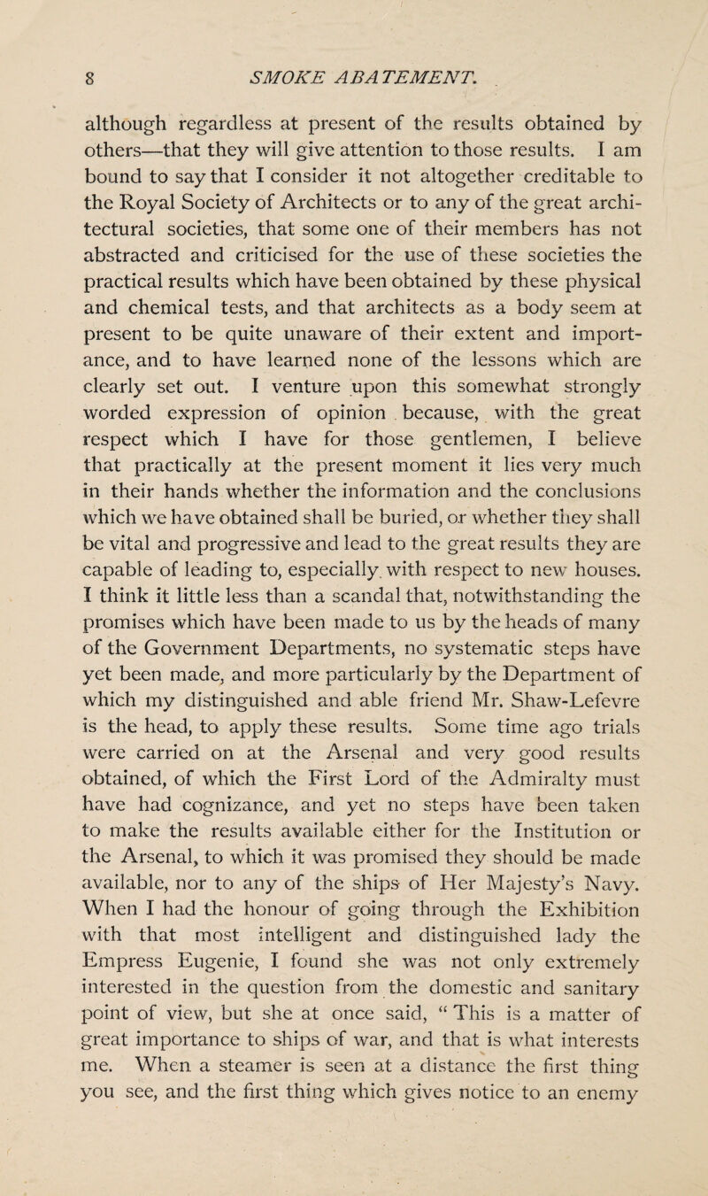 although regardless at present of the results obtained by others—that they will give attention to those results. I am bound to say that I consider it not altogether creditable to the Royal Society of Architects or to any of the great archi¬ tectural societies, that some one of their members has not abstracted and criticised for the use of these societies the practical results which have been obtained by these physical and chemical tests, and that architects as a body seem at present to be quite unaware of their extent and import¬ ance, and to have learned none of the lessons which are clearly set out. I venture upon this somewhat strongly worded expression of opinion because, with the great respect which I have for those gentlemen, I believe that practically at the present moment it lies very much in their hands whether the information and the conclusions which we have obtained shall be buried, or whether they shall be vital and progressive and lead to the great results they are capable of leading to, especially, with respect to new houses. I think it little less than a scandal that, notwithstanding the promises which have been made to us by the heads of many of the Government Departments, no systematic steps have yet been made, and more particularly by the Department of which my distinguished and able friend Mr. Shaw-Lefevre is the head, to apply these results. Some time ago trials were carried on at the Arsenal and very good results obtained, of which the First Lord of the Admiralty must have had cognizance, and yet no steps have been taken to make the results available either for the Institution or the Arsenal, to which it was promised they should be made available, nor to any of the ships- of Her Majesty’s Navy. When I had the honour of going through the Exhibition with that most intelligent and distinguished lady the Empress Eugenie, I found she was not only extremely interested in the question from the domestic and sanitary point of view, but she at once said, “ This is a matter of great importance to ships of war, and that is what interests me. When a steamer is seen at a distance the first thing you see, and the first' thing which gives notice to an enemy