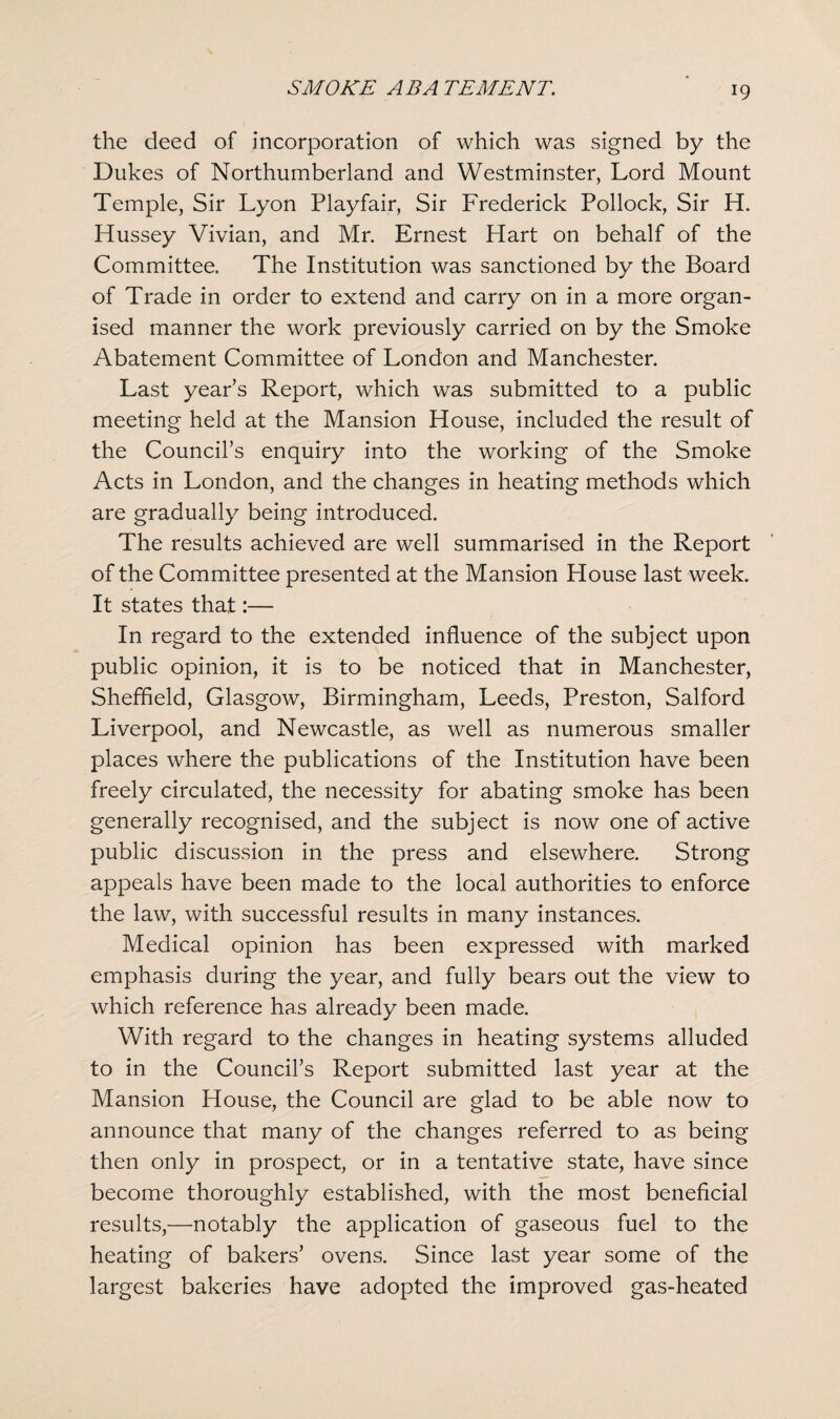 the deed of incorporation of which was signed by the Dukes of Northumberland and Westminster, Lord Mount Temple, Sir Lyon Playfair, Sir Frederick Pollock, Sir H. Hussey Vivian, and Mr. Ernest Hart on behalf of the Committee. The Institution was sanctioned by the Board of Trade in order to extend and carry on in a more organ¬ ised manner the work previously carried on by the Smoke Abatement Committee of London and Manchester. Last years Report, which was submitted to a public meeting held at the Mansion House, included the result of the Council’s enquiry into the working of the Smoke Acts in London, and the changes in heating methods which are gradually being introduced. The results achieved are well summarised in the Report of the Committee presented at the Mansion House last week. It states that:— In regard to the extended influence of the subject upon public opinion, it is to be noticed that in Manchester, Sheffield, Glasgow, Birmingham, Leeds, Preston, Salford Liverpool, and Newcastle, as well as numerous smaller places where the publications of the Institution have been freely circulated, the necessity for abating smoke has been generally recognised, and the subject is now one of active public discussion in the press and elsewhere. Strong appeals have been made to the local authorities to enforce the law, with successful results in many instances. Medical opinion has been expressed with marked emphasis during the year, and fully bears out the view to which reference has already been made. With regard to the changes in heating systems alluded to in the Council’s Report submitted last year at the Mansion House, the Council are glad to be able now to announce that many of the changes referred to as being then only in prospect, or in a tentative state, have since become thoroughly established, with the most beneficial results,—notably the application of gaseous fuel to the heating of bakers’ ovens. Since last year some of the largest bakeries have adopted the improved gas-heated