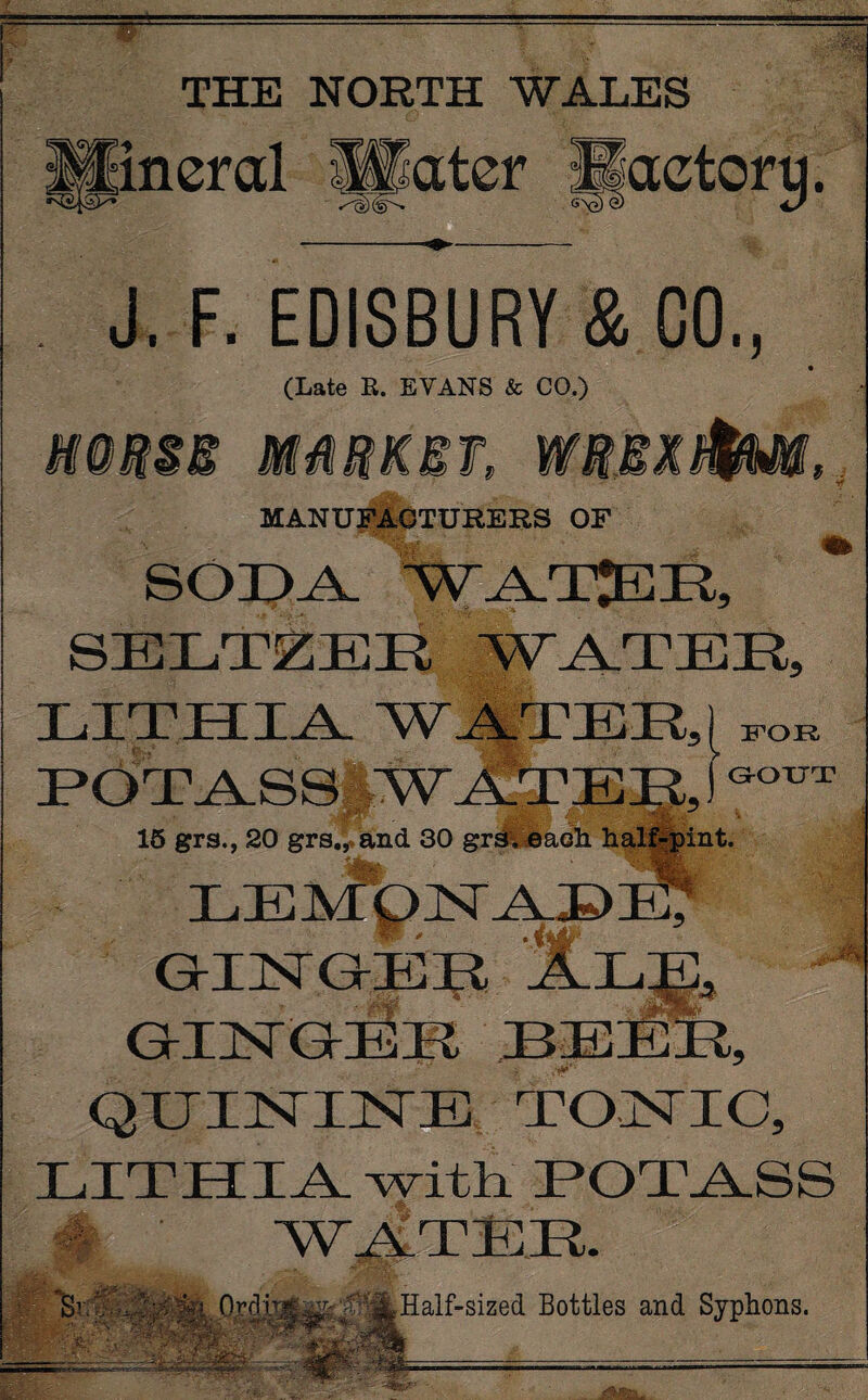 — THE NORTH WALES ineral Slater Haetorq. J. F. EDISBURY & CO., (Late R. EVANS & CO.) m A E & $ MANUFACTURERS OF SODA SELTZER WATER, LITHE IA WATER,} FOR HOTAlSS MW Jh?E n 15 grs., 20 grs., and 30 grs. each hal: pint. GOUT lemonade; •.t1 :W- * GEIIWGEK GIIWGEK LEEK, QIIHsTIHE TOJSTIC, LITHIA with.' HOT.A.SS S1 ’ - OrcYr r , ; Half-sized Bottles and Syphons. i$j|t-