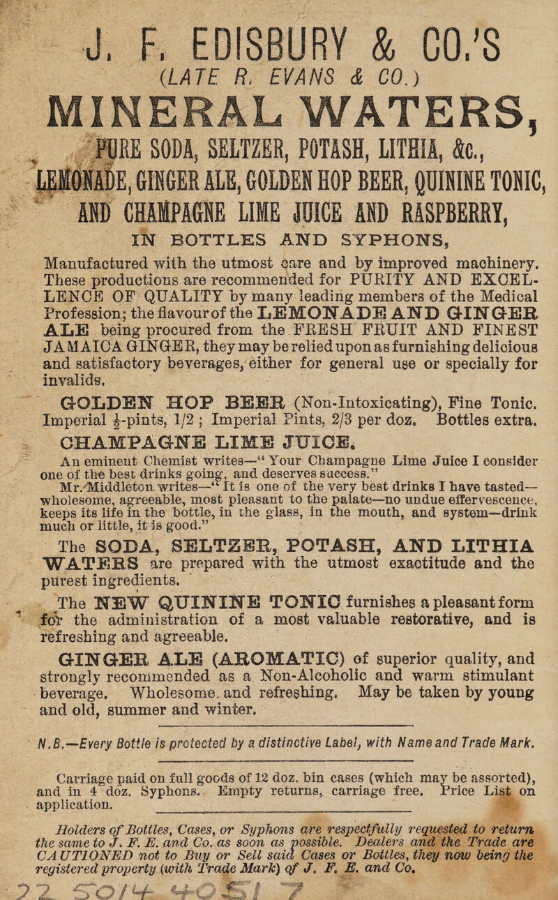 J, F, EDISBURY & CO.’S (LATE R. EVANS & CO.) MINERAL WATERS, PURE SODA, SELTZER, POTASH, LITHIA, fa., LEMONADE, GINGER ALE, GOLDEN HOP BEER, QDIKIKE TONIC, AND CHAMPAGNE LIME JOICE AND RASPBERRY, IN BOTTLES AND SYPHONS, Manufactured with the utmost care and by improved machinery. These productions are recommended for PURITY AND EXCEL¬ LENCE OF QUALITY by many leading members of the Medical Profession; the flavour of the LEMONADE AND GINGER ALE being procured from the FRESH FRUIT AND FINEST JAMAICA GINGER, they may be relied upon as furnishing delicious and satisfactory beverages, either for general use or specially for invalids. GOLDEN HOP BEER (Non-Intoxicating), Fine Tonic. Imperial £-pints, 1/2 ; Imperial Pints, 2/3 per doz. Bottles extra. CHAMPAGNE LIME JUICE. An eminent Chemist writes—•“ Your Champagne Lime Juice I consider one of the best drinks going, and deserves success,” Mr. Middleton, writes—“ It is one of the very best drinks I have tasted— wholesome, agreeable, most pleasant to the palate—no undue effervescence, keeps its life in the bottle, in the glass, in the mouth, and system—drink much or little, it is good.” The SODA, SELTZER, POTASH, AND LITHIA WATERS are prepared with the utmost exactitude and the purest ingredients. The NEW QUININE TONIC furnishes a pleasant form foV the administration of a most valuable restorative, and is refreshing and agreeable. GINGER ALE (AROMATIC) of superior quality, and strongly recommended as a Non-Alcoholic and warm stimulant beverage. Wholesome, and refreshing. May be taken by young and old, summer and winter. N.B.—Every Bottie is protected by a distinctive Label, with Name and Trade Mark. Carriage paid on full goods of 12 doz. bin cases (which may be assorted), and in 4 doz. Syphons. Empty returns, carnage free. Price List on application. _^ _ Holders of Bottles, Cases, or Syphons are respectfully requested to return the same to J. F. E. and Co. as soon as possible. Dealers and the Trade are CA UT1 ON ED not to Buy or Sell said Cases or Bottles, they now being the registered property (with Trade Mark) of J. F. E. and Co.