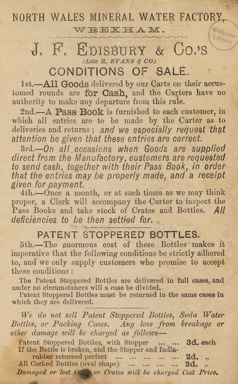 NORTH WALES MINERAL WATER FACTORY, WBESHAM. xL F. Edisbury & Co,5s {Late R. EVANS $ CO.) CONDITIONS OF SALE. 1st.—All Goods delivered by our Carts on their accus¬ tomed rounds are for O&Sll, and the Carters have no authority to make any departure from this rule. 2nd.—A Pass Book is furnished to each customer, in which all entries are to be made by the Carter as to deliveries and returns; and we especially request that attention be given that these entries are correct. 3rd.—On all .occasions when Goods are supplied direct from the Manufactory, customers are requested to send cash, together with their Pass Book, in order that the entries may be properly made, and a receipt given for payment. 4th.—Once a month, or at such times as we may think proper, a Clerk will accompany the Carter to inspect the Pass Books and take stock of Crates and Bottles. All deficiencies to be then settled for. . PATENT STOPPERED BOTTLES. 5th.-—The .enormous cost of these Bottles makes it imperative that the following conditions be strictly adhered to, and we only supply customers who promise to accept these conditions : The Patent Stoppered Bottles are delivered in full cases, and under no circumstances will a case be divided. Patent Stoppered Bottles must be returned in the same cases in which they are delivered. We do not sell Patent Stoppered Bottles, Soda Water Bottles, or Packing Cases. Any loss from breakage or other damage ivill be charged as follows— Patent Stoppered Bottles, with Stopper . 3d. each If the Bottle is broken, and the Stopper and India- rubber returned perfect . 2d. ,, All Corked Bottles (oval shape) ... .. 2d. ,, Damaged or lost or Crates will be charged Cost Price,