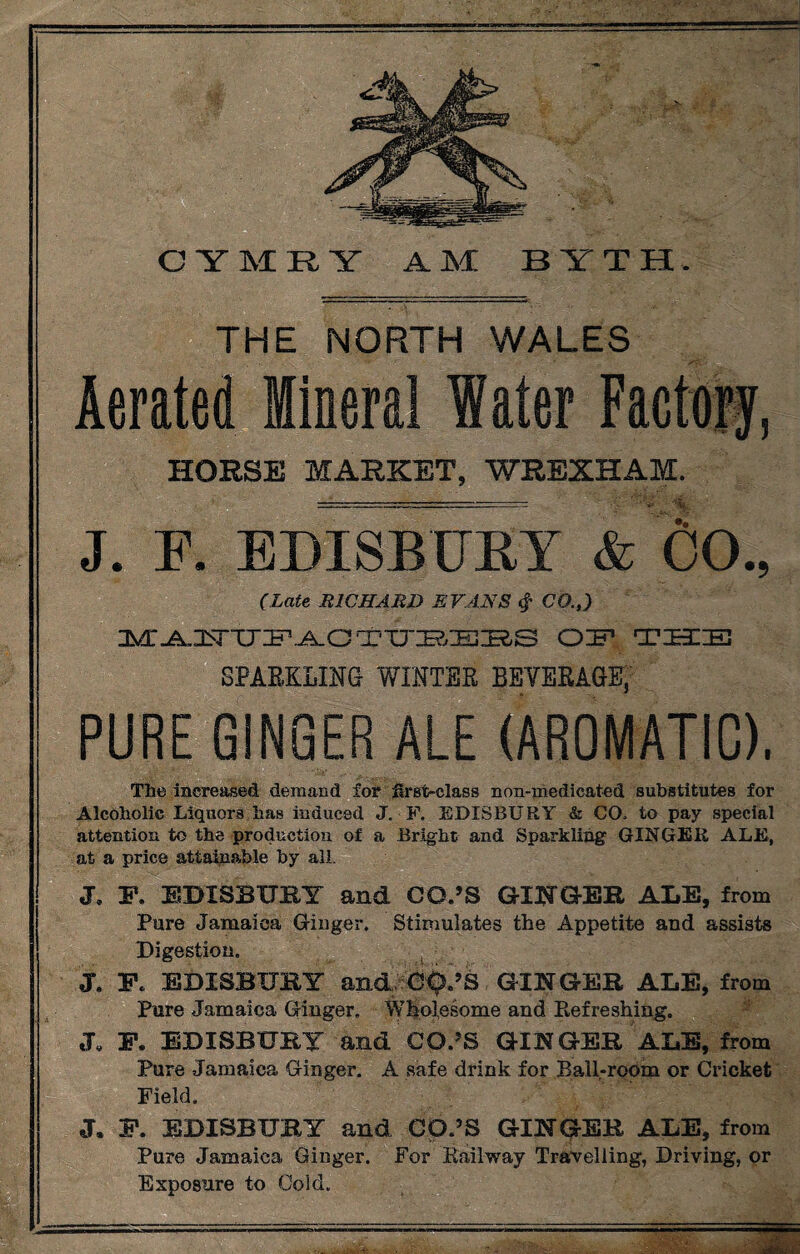 CYMRY AM B Y T H THE NORTH WALES Aerated Mineral Water Factory, HORSE MARKET, WREXHAM. % J. F. EDISBUET & 00., (Late RICHARD EVANS $ CO.,) OF TIBI IE SPARKLING WINTER BEVERAGE; PURE GINGER ALE (AROMATIC). The increased demand for first-class non-medicated substitutes for Alcoholic Liquors has induced J. F. EDISBURY & CO, to pay special attention to the production of a Bright and Sparkling GINGER ALE, at a price attainable by all. J. F. EDISBURY and CO.’S GINGER ALE, from Pure Jamaica Ginger. Stimulates the Appetite and assists Digestion. t J. F. EDISBURY and C^.’S GINGER ALE, from Pure Jamaica Ginger. Wholesome and Refreshing. J. F* EDISBURY and CO.’S GINGER ALE, from Pure Jamaica Ginger. A safe drink for Ball-room or Cricket Field. J. F. EDISBURY and CD.9S GINGER ALE, from Pure Jamaica Ginger. For Railway Travelling, Driving, or Exposure to Cold.