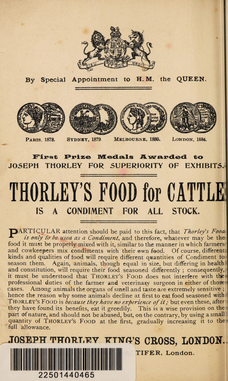 By Special Appointment to H. M. the QUEEN. Paris, 1878. Sydney, 1879 Melbourne, 1880. London, 1884. First Prize Medals Awarded to JOSEPH THORLEY FOR SUPERIORITY OF EXHIBITS. THORLEY’S FOOD for CATTLE IS A CONDIMENT FOR ALL STOCK. 'PARTICULAR attention should be paid to this fact, that Thorlefs Fooa ** is only fo be, ttsea as a Condiment, and therefore, whatever may be the food it must be properly mixed with it, similar to the manner in which farmers and cowkeepers mix condiments with their own food. Of course, different kinds and qualities of food will require different quantities of Condiment to season them. Again, animals, though equal in size, but differing in health and constitution, will require their food seasoned differently ; consequently, it must be understood that Thorley’s Food does not interfere with the professional duties of the farmer and veterinary surgeon in either of those1 cases. Among animals the organs of smell and taste are extremely sensitive ; hence the reason why some animals decline at first to eat food seasoned with Thorley’s Food is because they have no experience of it; but even these, after they have found its benefits, eat it greedily. This is a wise provision on the part of nature, and should not be abused, but, on the contrary, by using a small quantity of Thorley’s Food at the first, gradually increasing it to the: full allowance. JOSEPH THftPT.EV ittwh’s CROSS, LONDON. TIFER, London. 22501440465