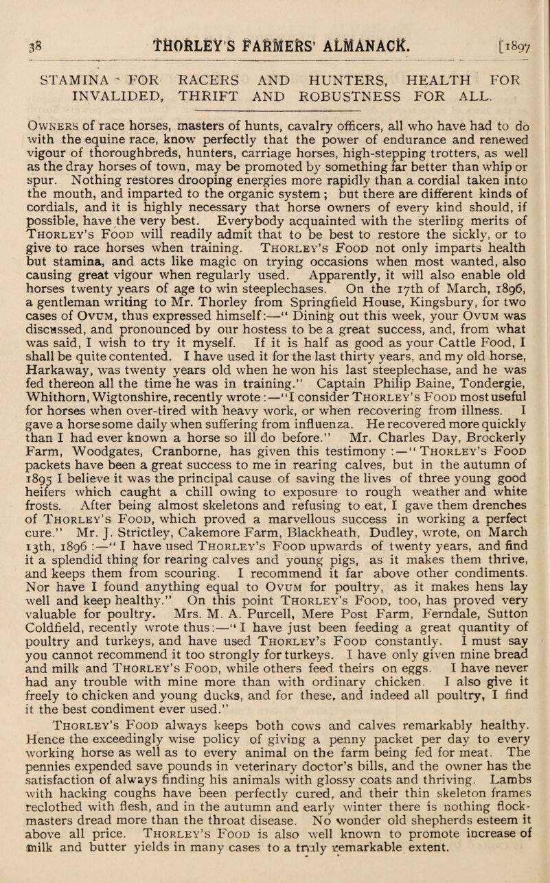 STAMINA “ FOR RACERS AND HUNTERS, HEALTH FOR INVALIDED, THRIFT AND ROBUSTNESS FOR ALL. Owners of race horses, masters of hunts, cavalry officers, all who have had to do with the equine race, know perfectly that the power of endurance and renewed vigour of thoroughbreds, hunters, carriage horses, high-stepping trotters, as well as the dray horses of town, may be promoted by something far better than whip or spur. Nothing restores drooping energies more rapidly than a cordial taken into the mouth, and imparted to the organic system ; but there are different kinds of cordials, and it is highly necessary that horse owners of every kind should, if possible, have the very best. Everybody acquainted with the sterling merits of Thorley’s Food will readily admit that to be best to restore the sickly, or to give to race horses when training. Thorley’s Food not only imparts health but stamina, and acts like magic on trying occasions when most wanted, also causing great vigour when regularly used. Apparently, it will also enable old horses twenty years of age to win steeplechases. On the 17th of March, 1896, a gentleman writing to Mr. Thorley from Springfield House, Kingsbury, for two cases of Ovum, thus expressed himself:—“ Dining out this week, your Ovum was discussed, and pronounced by our hostess to be a great success, and, from what was said, I wish to try it myself. If it is half as good as your Cattle Food, I shall be quite contented. I have used it for the last thirty years, and my old horse, Harkaway, was twenty years old when he won his last steeplechase, and he was fed thereon all the time he was in training.” Captain Philip Baine, Tondergie, Whithorn, Wigtonshire, recently wrote:—‘‘I consider Thorley’s Food most useful for horses when over-tired with heavy work, or when recovering from illness. I gave a horse some daily when suffering from influenza. He recovered more quickly than I had ever known a horse so ill do before.” Mr. Charles Day, Brockerly Farm, Woodgates, Cranborne, has given this testimony : — “ Thorley’s Food packets have been a great success to me in rearing calves, but in the autumn of 1895 I believe it was the principal cause of saving the lives of three young good heifers which caught a chill owing to exposure to rough weather and white frosts. After being almost skeletons and refusing to eat, I gave them drenches of Thorley’s Food, which proved a marvellous success in working a perfect cure.” Mr. J. Strictley, Cakemore Farm, Blackheath, Dudley, wrote, on March 13th, 1896 :—“ I have used Thorley’s Food upwards of twenty years, and find it a splendid thing for rearing calves and young pigs, as it makes them thrive, and keeps them from scouring. I recommend it far above other condiments. Nor have I found anything equal to Ovum for poultry, as it makes hens lay well and keep healthy.” On this point Thorley’s Food, too, has proved very valuable for poultry. Mrs. M. A. Purcell, Mere Post Farm, Ferndale, Sutton Coldfield, recently wrote thus:—“I have just been feeding a great quantity of poultry and turkeys, and have used Thorley’s Food constantly. I must say you cannot recommend it too strongly for turkeys. I have only given mine bread and milk and Thorley’s Food, while others feed theirs on eggs. I have never had any trouble with mine more than with ordinary chicken. I also give it freely to chicken and young ducks, and for these, and indeed all poultry, I find it the best condiment ever used.” Thorley’s Food always keeps both cows and calves remarkably healthy. Hence the exceedingly wise policy of giving a penny packet per day to every working horse as well as to every animal on the farm being fed for meat. The pennies expended save pounds in veterinary doctor’s bills, and the owner has the satisfaction of always finding his animals with glossy coats and thriving. Lambs with hacking coughs have been perfectly cured, and their thin skeleton frames reclothed with flesh, and in the autumn and early winter there is nothing flock- masters dread more than the throat disease. No wonder old shepherds esteem it above all price. Thorley’s Food is also well known to promote increase of milk and butter yields in many cases to a truly remarkable extent.