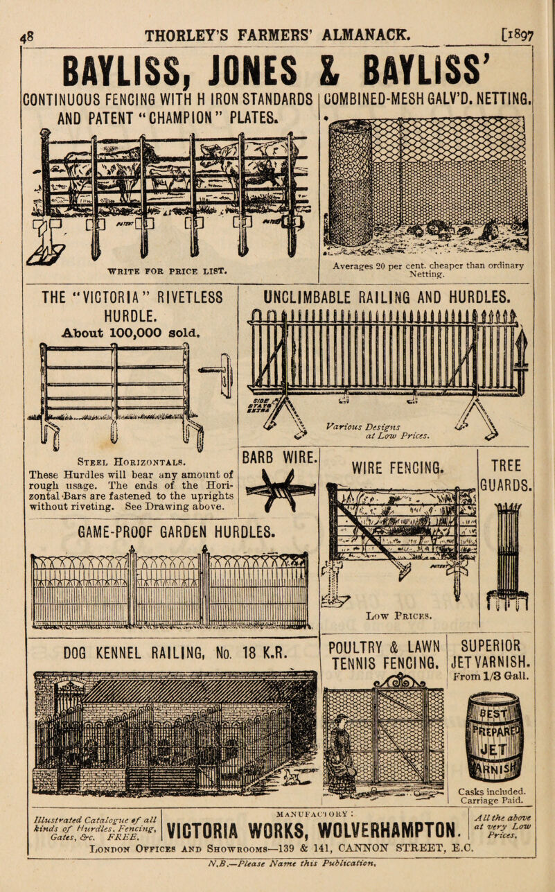 BAYLISS, JONES l BAYLISS’ CONTINUOUS FENCING WITH H IRON STANDARDS AND PATENT “CHAMPION” PLATES. WRITE FOR PRICE LIST. COMBINED-MESH GALY’D. NETTING. Averages 20 per cent, cheaper than ordinary Netting. THE “VICTORIA” RIVETLESS HURDLE. About 100,000 sold. \—1 1 !; . [■ n r 1 1] n t If k Steel Horizontals. These Hurdles will bear any amount of rough usage. The ends of the Hori¬ zontal -Bars are fastened to the uprights without riveting. See Drawing above. GAME-PROOF GARDEN HURDLES. UNCLIMBABLE RAILING AND HURDLES. QJJ si 1 Sr Hi gKTBA \\ Various Designs '■A ai Low Prices. BARB WIRE. DOG KENNEL RAILING, No. 18 K.R. WIRE FENCING. Low Prices. TREE GUARDS. POULTRY 4 LAWN TENNIS FENCING. SUPERIOR JET VARNISH. From 1/3 Gall. Casks included. Carriage Paid. MaNUFACI OKY Illustrated Catalogue of all kinds of Hurdles. Fencing, Gates, &c. FREE, London Offices and Showrooms—139 & 141, CANNON STREET, E.C VICTORIA WORKS, WOLVERHAMPTON A ll the above at very Low Prices, N,B.—Please Name this Publication,