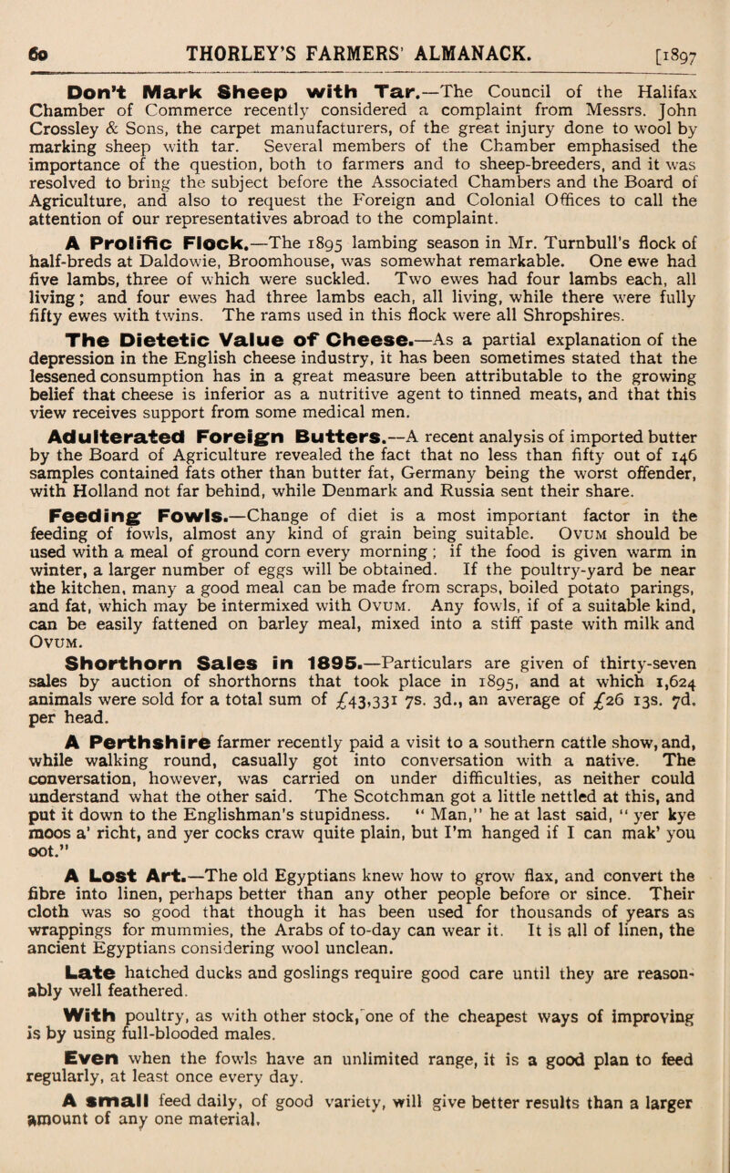 Don’t Mark Sheep with Tar.—The Council of the Halifax Chamber of Commerce recently considered a complaint from Messrs. John Crossley & Sons, the carpet manufacturers, of the great injury done to wool by marking sheep with tar. Several members of the Chamber emphasised the importance of the question, both to farmers and to sheep-breeders, and it was resolved to bring the subject before the Associated Chambers and the Board of Agriculture, and also to request the Foreign and Colonial Offices to call the attention of our representatives abroad to the complaint. A Prolific Flock.—The 1895 lambing season in Mr. Turnbull’s flock of half-breds at Daldowie, Broomhouse, was somewhat remarkable. One ewe had five lambs, three of which were suckled. Two ewes had four lambs each, all living; and four ewes had three lambs each, all living, while there were fully fifty ewes with twins. The rams used in this flock were all Shropshires. The Dietetic Value Of* Cheese.—As a partial explanation of the depression in the English cheese industry, it has been sometimes stated that the lessened consumption has in a great measure been attributable to the growing belief that cheese is inferior as a nutritive agent to tinned meats, and that this view receives support from some medical men. Adulterated Foreign Butters.—A recent analysis of imported butter by the Board of Agriculture revealed the fact that no less than fifty out of 146 samples contained fats other than butter fat, Germany being the worst offender, with Holland not far behind, while Denmark and Russia sent their share. Feeding Fowls.—Change of diet is a most important factor in the feeding of fowls, almost any kind of grain being suitable. Ovum should be used with a meal of ground corn every morning; if the food is given warm in winter, a larger number of eggs will be obtained. If the poultry-yard be near the kitchen, many a good meal can be made from scraps, boiled potato parings, and fat, which may be intermixed with Ovum. Any fowls, if of a suitable kind, can be easily fattened on barley meal, mixed into a stiff paste with milk and Ovum. Shorthorn Sales in 1895.—Particulars are given of thirty-seven sales by auction of shorthorns that took place in 1895, and at which 1,624 animals were sold for a total sum of £43,331 7s. 3d., an average of £26 13s. 7d. per head. A Perthshire farmer recently paid a visit to a southern cattle show, and, while walking round, casually got into conversation with a native. The conversation, however, was carried on under difficulties, as neither could understand what the other said. The Scotchman got a little nettled at this, and put it down to the Englishman’s stupidness. “ Man,” he at last said, “ yer kye moos a’ richt, and yer cocks craw quite plain, but I’m hanged if I can mak’ you oot.” A Lost Art.—The old Egyptians knew how to grow flax, and convert the fibre into linen, perhaps better than any other people before or since. Their cloth was so good that though it has been used for thousands of years as wrappings for mummies, the Arabs of to-day can wear it. It is all of linen, the ancient Egyptians considering wool unclean. Late hatched ducks and goslings require good care until they are reason¬ ably well feathered. With poultry, as with other stock, one of the cheapest ways of improving is by using full-blooded males. Even when the fowls have an unlimited range, it is a good plan to feed regularly, at least once every day. A small feed daily, of good variety, will give better results than a larger amount of any one material.