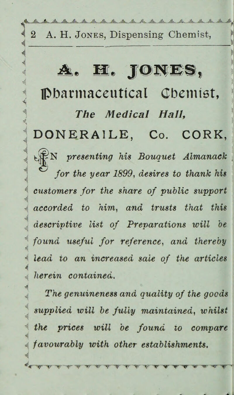 . 111...,ill ill ill II II Ill II II II Ill 11 II ill, -.11 Hy A 2 A. H. Jones, Dispensing Chemist, ; pharmaceutical Cbemiet, ] 1 The Medical Hall, j DONERA1LE, Co. CORK, J i j presenting his Bouquet Almanack - ] ^ for the year 1899, desires to thank his S customers for the share of public support 4 accorded to him, and trusts that this J descriptive list of Preparations will be ’J found useful for reference, and thereby A lead to an increased sale of the articles 4 = herein contained. ^ The genuineness and quality of the goods ] supplied will be fully maintained, whilst i the prices will be found to compare 4. favourably with other establishments. .qi' ,‘ni, ,qr -«q..qi....hi.