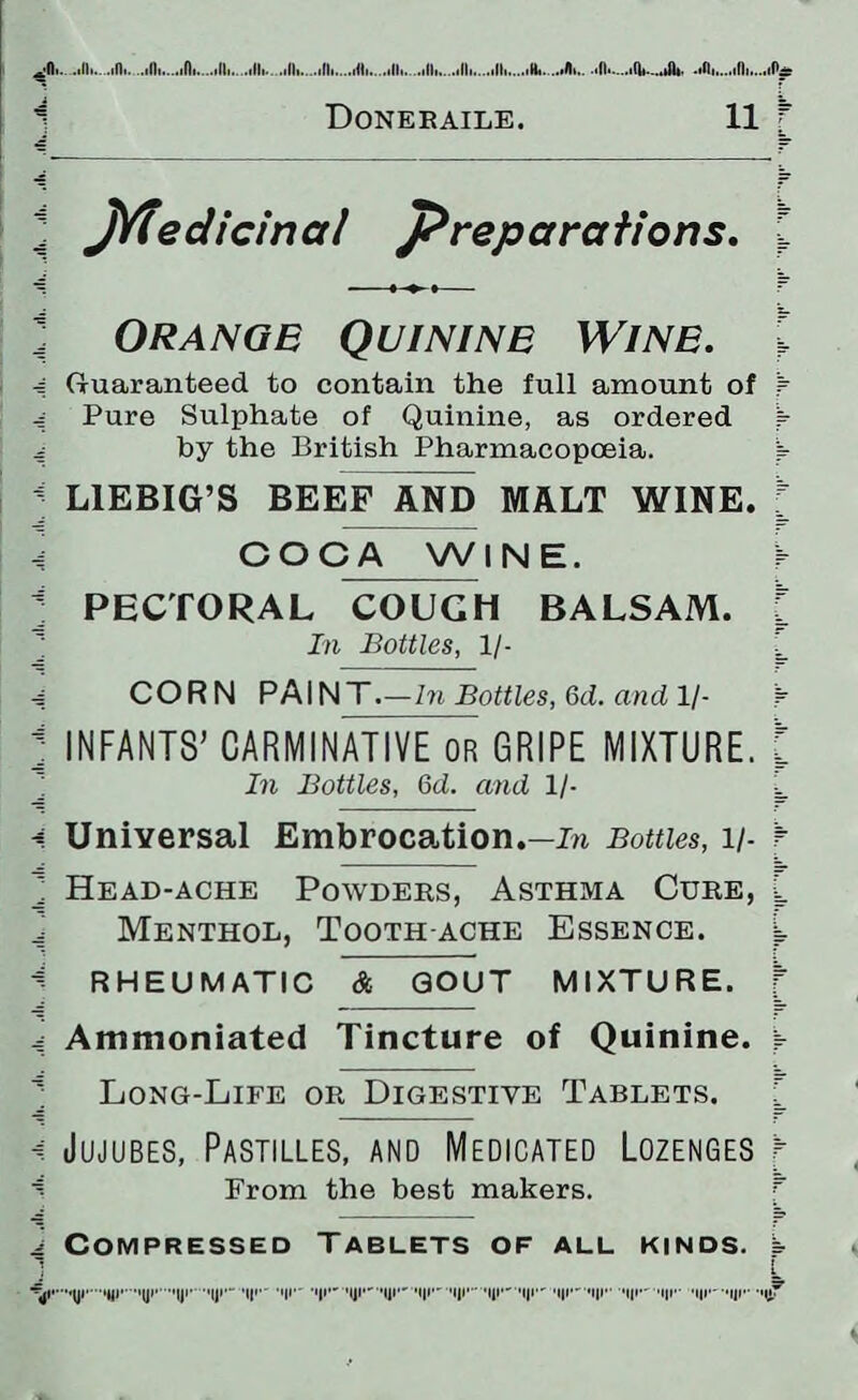 1 Doneraile. 11 f l Jyfedicina/ preparations. \ Oranob Quinine Wine. I 4 Guaranteed to contain the full amount of f 4 Pure Sulphate of Quinine, as ordered ^ 4 by the British Pharmacopoeia. W < LIEBIG’S BEEF AND MALT WINE. [ -J COCA WINE. r j PECTORAL COUCH BALSAM, f In Bottles, 1/- .J CORN PAINT. —In Bottles, 6d. and, 1/- 'r j INFANTS’ CARMINATIVE or GRIPE MIXTURE. J In Bottles, 6d. and 1/- L * Universal Embrocation.—in Bottles, l/- ► ] Head-ache Powders, Asthma Cure, L Menthol, Tooth ache Essence. L A RHEUMATIC & GOUT MIXTURE. [ 4 Ammoniated Tincture of Quinine. ► ^ Long-Life or Digestive Tablets. f < Jujubes, Pastilles, and Medicated Lozenges t i From the best makers. ^ Compressed Tablets of all kinds, b 1 L -j.Ui,,tyi,”,iyi*,iyi.(!»•— Mil- -I|I- '|JI- '||I- M|I- M|I- Mir' 'III- ,l|i''i|r 'I|I—I|I- Mil—Ur 'tlf