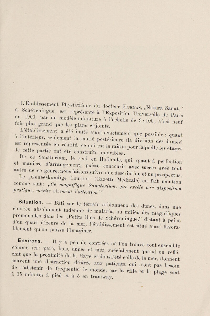 L Établissement Physiatrique du docteur Eukman, .Natura Sanat ” en ‘ 1900emngUe’ ^ représenté à l’Exposition Universelle de Paris _ 1900, par un modelemmiature à l’échelle de 3:100; ainsi neuf 018 §‘rand que les plans ci-joints. L'établissement a été imité aussi exactement que possible • quant est Tep'réler iére6”6^'^ ^ P°stérieure <Ia des dames) re cette part TX “ q“ est la raison Pour laquelle les étages e cette paitie ont ete construits amovibles etTmanièreaidat°riUm’ * ^ e Hol]ande’ 9ui. quant à perfection et maniéré d arrangement, puisse concourir avec succès avec tout ,u le ce ce genre, nous faisons suivre une description et un prospectus coml; suit e”186 Cra^ (GaZeWe MéCUCaIe) 6n feit ““«on ..  t; / magnifique Sanatorium, que excele par disposition pratique, mente vivement Vattention * Situation. Bâti sur le terrain sablonneux des dunes dans une contrée absolument indemne de malaria, au milieu des magnifique promenades dans les .Petits Bois de Schéveningue,” distant à peine un quart d heure de la mer, l’établissement est situé aussi favora- blement qu on puisse l’imaginer. comme Tc^ rü-11 f * ’T ^ COntrées où |’on trouve tout ensemble ... ' P le’ . 01S’ dunes et mer, spécialement quand on réflé- 1 que la proximité de la Haye et dans Pété celle de la mer, donnent d,1Strrti0n déSirée ““ pati»ts, 9“ n'ont PLs besoin de s abstenir de fréquenter le monde, car la ville et la plage sont