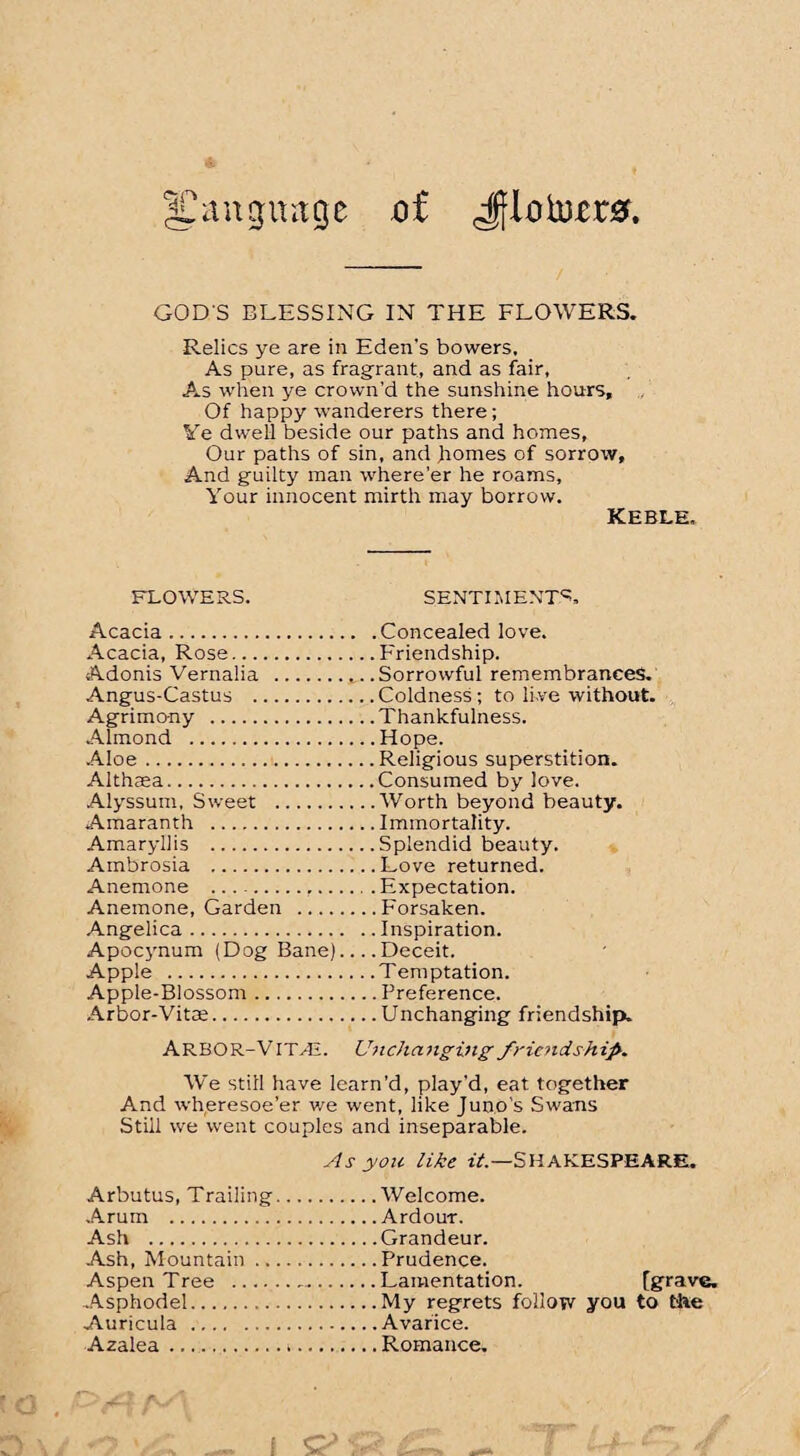|Canguage oi Jf.l0to.er0. GOD'S BLESSING IN THE FLOWERS. Relics ye are in Eden's bowers. As pure, as fragrant, and as fair, As when ye crown’d the sunshine hours. Of happy wanderers there; Ve dwell beside our paths and homes. Our paths of sin, and homes of sorrow. And guilty man where'er he roams. Your innocent mirth may borrow. keble. FLOWERS. SENTIMENTS. Acacia.Concealed love. Acacia, Rose.Friendship. Adonis Vernalia .Sorrowful remembrances. Angus-Castus .Coldness; to li.ve without. Agrimony .Thankfulness. Almond .Hope. Aloe.Religious superstition. Althaea.Consumed by love. Alyssum, Sweet .Worth beyond beauty. Amaranth .Immortality. Amaryllis .Splendid beauty. Ambrosia .Love returned. Anemone ....Expectation. Anemone, Garden .Forsaken. Angelica.Inspiration. Apocynum (Dog Bane)_Deceit. Apple .Temptation. Apple-Blossom.Preference. Arbor-Vitce.Unchanging friendship. ARBOR-VITAL Unchanging friendship. We still have learn’d, play'd, eat together And wheresoe’er we went, like Juno’s Swans Still we went couples and inseparable. As yon like it.—SHAKESPEARE. Arbutus, Trailing.Welcome. Arum .Ardour. Ash .Grandeur. Ash, Mountain.Prudence. Aspen Tree ..Lamentation. [grave. Asphodel.My regrets follow you to Mae Auricula .Avarice. Azalea.Romance.